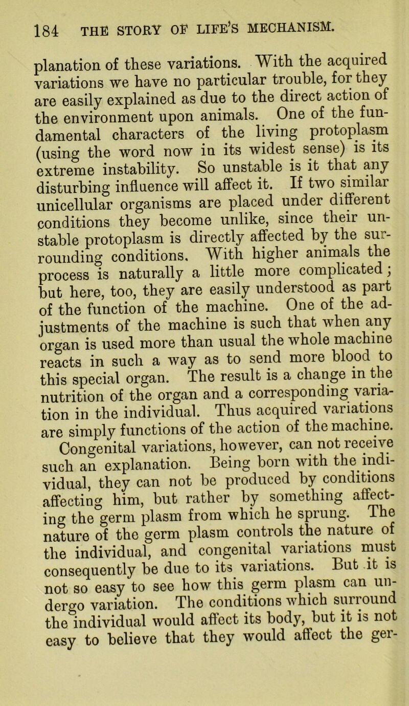 planation of these variations. With the acquired variations we have no particular trouble, for they are easily explained as due to the direct action of the environment upon animals. One of the fun- damental characters of the living protoplasm (using the word now in its widest sense) is its extreme instability. So unstable is it that any disturbing influence will affect it. If two similar unicellular organisms are placed under different conditions they become unlike, since their un- stable protoplasm is directly affected by the sur- rounding conditions. With higher animals the process is naturally a little more complicated; but here, too, they are easily understood as part of the function of the machine. One of the ad- justments of the machine is such that when any organ is used more than usual the whole machine reacts in such a way as to send more blood to this special organ. The result is a change in the nutrition of the organ and a corresponding varia- tion in the individual. Thus acquired variations are simply functions of the action of the machine. Congenital variations, however, can not receive such an explanation. Being born with the indi- vidual, they can not be produced by conditions affecting him, but rather by something affect- ing the germ plasm from which he sprung. The nature of the germ plasm controls the nature of the individual, and congenital variations must consequently be due to its variations. But it is not so easy to see how this germ plasm can un- dergo variation. The conditions which surround the individual would affect its body, but it is not easy to believe that they would affect the ger-