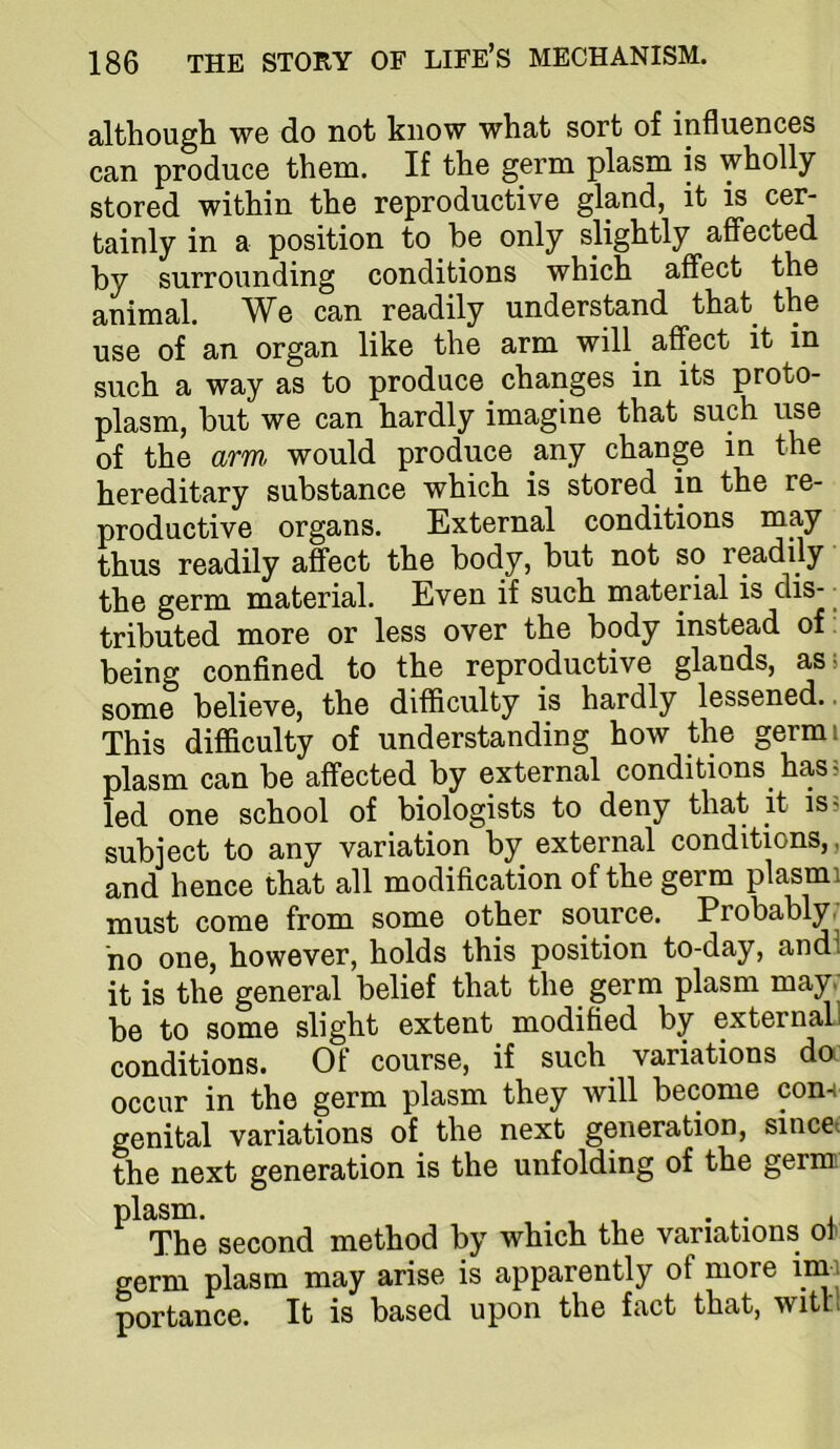 although we do not know what sort of influences can produce them. If the germ plasm is wholly stored within the reproductive gland, it is cer- tainly in a position to be only slightly affected by surrounding conditions which affect the animal. We can readily understand that the use of an organ like the arm will affect it in such a way as to produce changes in its proto- plasm, but we can hardly imagine that such use of the arm would produce any change in the hereditary substance which is stored in the re- productive organs. External conditions may thus readily affect the body, but not so readily the germ material. Even if such material is dis- • tributed more or less over the body instead of being confined to the reproductive glands, asi some believe, the difficulty is hardly lessened.. This difficulty of understanding how the germi plasm can be affected by external conditions has 5 led one school of biologists to deny that it is 5 subject to any variation by external conditions,, and hence that all modification of the germ plasmi must come from some other source. Probably/ ho one, however, holds this position to-day, andl it is the general belief that the germ plasm may/ be to some slight extent modified by external 1 conditions. Of course, if such variations da occur in the germ plasm they will become con-i genital variations of the next generation, sincct the next generation is the unfolding of the gernn ^ The second method by which the variations of germ plasm may arise is apparently of more imi portance. It is based upon the fact that, with