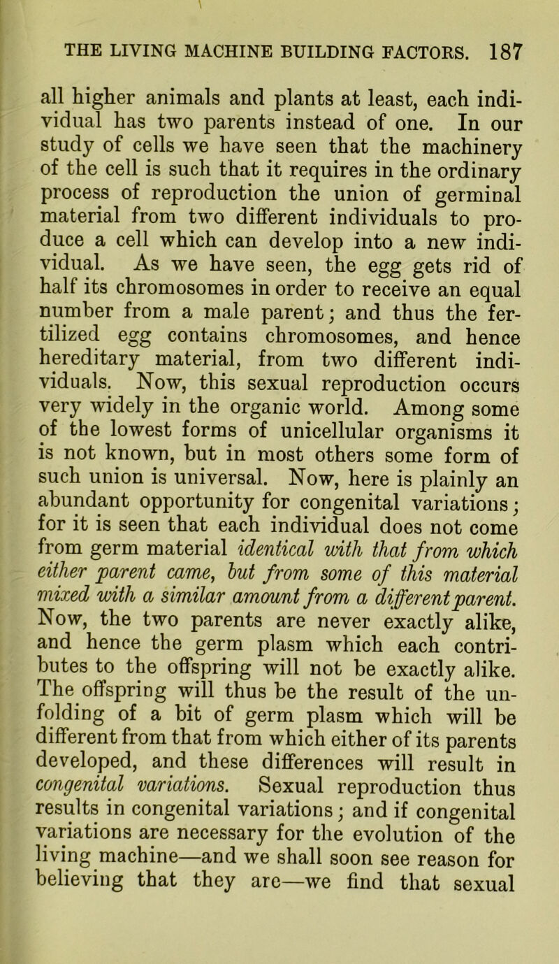 all higher animals and plants at least, each indi- vidual has two parents instead of one. In our study of cells we have seen that the machinery of the cell is such that it requires in the ordinary process of reproduction the union of germinal material from two different individuals to pro- duce a cell which can develop into a new indi- vidual. As we have seen, the egg gets rid of half its chromosomes in order to receive an equal number from a male parent; and thus the fer- tilized egg contains chromosomes, and hence hereditary material, from two different indi- viduals. Now, this sexual reproduction occurs very widely in the organic world. Among some of the lowest forms of unicellular organisms it is not known, but in most others some form of such union is universal. Now, here is plainly an abundant opportunity for congenital variations; for it is seen that each individual does not come from germ material identical with that from which either parent came, hut from some of this material mixed with a similar amount from a different parent. Now, the two parents are never exactly alike, and hence the germ plasm which each contri- butes to the offspring will not be exactly alike. The offspring will thus be the result of the un- folding of a bit of germ plasm which will be different from that from which either of its parents developed, and these differences will result in congenital variations. Sexual reproduction thus results in congenital variations; and if congenital variations are necessary for the evolution of the living machine—and we shall soon see reason for believing that they are—we find that sexual