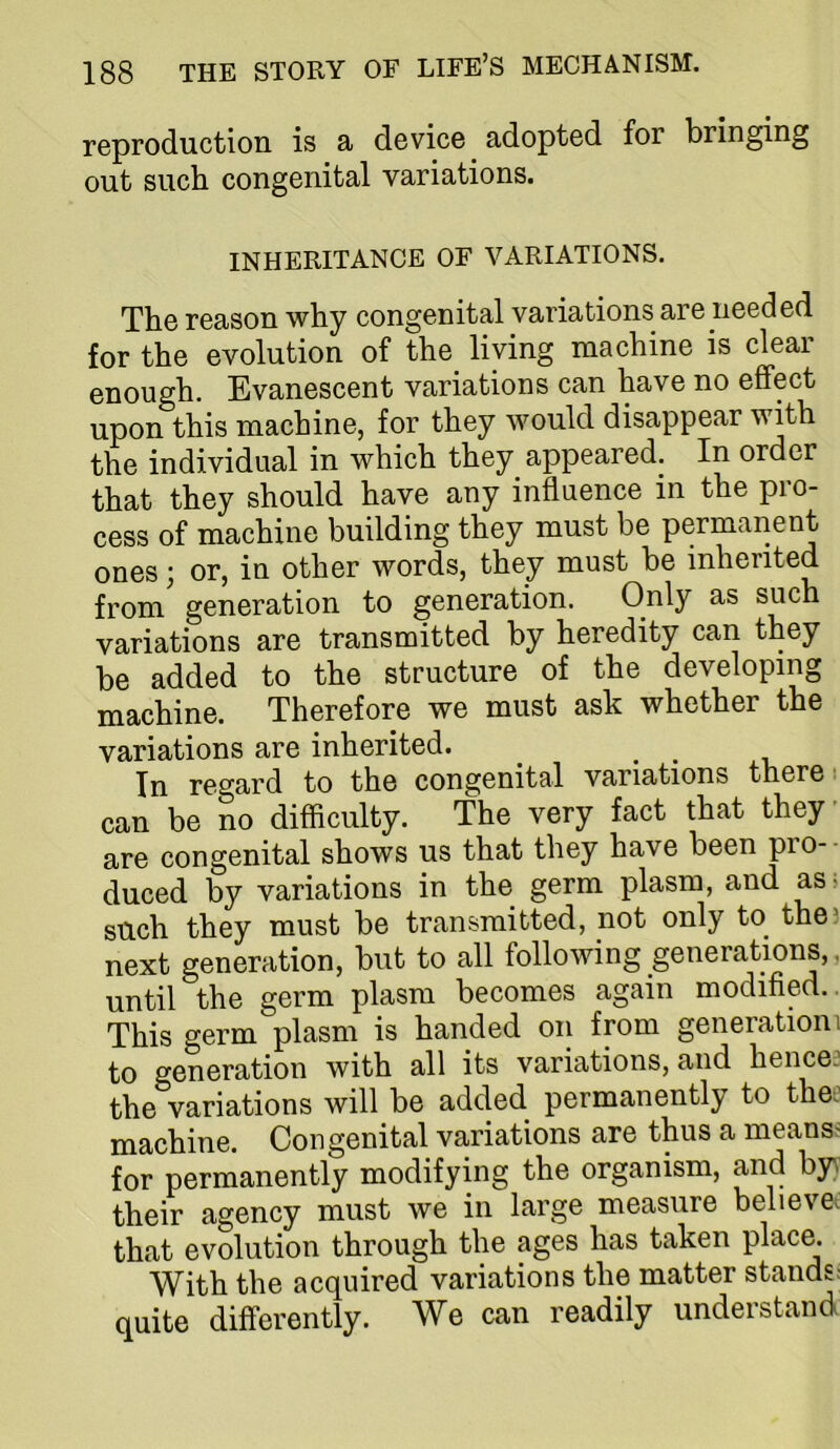 reproduction is a device adopted for bringing out such congenital variations. INHERITANCE OF VARIATIONS. The reason why congenital variations are needed for the evolution of the living machine is clear enough. Evanescent variations can have no effect upon this machine, for they would disappear with the individual in which they appeared. In order that they should have any influence in the pro- cess of machine building they must be permanent ones; or, in other words, they must be inherited from generation to generation. Only as such variations are transmitted by heredity can they be added to the structure of the developing machine. Therefore we must ask whether the variations are inherited. ^ ^ ^ In regard to the congenital variations there! can be no difficulty. The very fact that they are congenital shows us that they have been pro-- duced by variations in the germ plasm, and as> such they must be transmitted, not only to the) next generation, but to all following generations,, until the germ plasm becomes again modified., This germ plasm is handed on from generationi to generation with all its variations, and hence) the variations will be added permanently to thee machine. Congenital variations are thus a means^ for permanently modifying the organism, and by\ their agency must we in large measure believei that evolution through the ages has taken place. With the acquired variations the matter stands: quite differently. We can readily understand