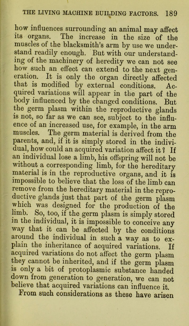 how influences surrounding an animal may affect its organs. The increase in the size of the muscles of the blacksmith’s arm by use we under- stand readily enough. But with our understand- ing of the machinery of heredity we can not see how such an effect can extend to the next gen- eration. It is only the organ directly affected that is modified by external conditions. Ac- quired variations will appear in the part of the body influenced by the changed conditions. But the germ plasm within the reproductive glands is not, so far as we can see, subject to the influ- ence of an increased use, for example, in the arm muscles. The germ material is derived from the parents, and, if it is simply stored in the indivi- dual, how could an acquired variation affect it ? If an individual lose a limb, his offspring will not be without a corresponding limb, for the hereditary material is in the reproductive organs, and it is impossible to believe that the loss of the limb can remove from the hereditary material in the repro- ductive glands just that part of the germ plasm which was designed for the production of the limb. So,^ too, if the germ plasm is simply stored in the individual, it is impossible to conceive any way that it can be affected by the conditions around the individual in such a way as to ex- plain the inheritance of acquired variations. If acquired variations do not affect the germ plasm they cannot be inherited, and if the germ plasm is only a bit of protoplasmic substance handed down from generation to generation, we can not believe that acquired variations can influence it. From such considerations as these have arisen