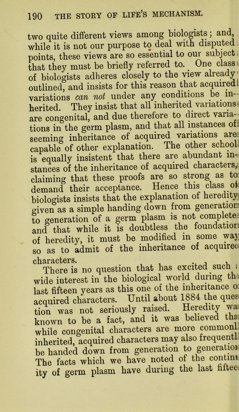 two quite different views among biologists; and, while it is not our purpose to deal with disputed. points, these views are so essential to our subject, that they must be briefly referred to. ^ One class; of biologists adheres closely to the view already ' outlined, and insists for this reason that acquired! variations can not under any conditions _be^ in- herited. They insist that all inherited variations^ are congenital, and due therefore to direct varia- tions in the germ plasm, and that all instances oti seeming inheritance of acquired variations ares capable of other explanation. The other school i is equally insistent that there are abundant in- stances of the inheritance of acquired characters,;, claiming that these proofs are so strong as ta demand their acceptance. Hence this class of; biologists insists that the explanation of heredity} given as a simple handing down from generation to generation of a germ plasm is not completes and that while it is doubtless the foundation of heredity, it must be modified in some waj; so as to admit of the inheritance of acquiree. characters. j -u There is no question that has excited suen j wide interest in the biological world during thi last fifteen years as this one of the inheritance a acquired characters. Until about 1884 the quee: tion was not seriously raised. Heredity wa^ known to be a fact, and it was believed tha while congenital characters are more commonL inherited, acquired characters may also frequentl; be handed down from generation to generatmii The facts which we have noted of the contim ity of germ plasm have during the last tittee.