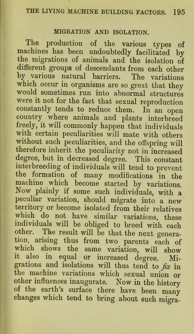 MIGRATION AND ISOLATION. The production of the various types of machines has been undoubtedly facilitated by the migrations of animals and the isolation of different groups of descendants from each other by ^ various natural barriers. The variations which occur in organisms are so great that they would sometimes run into abnormal structures were it not for the fact that sexual reproduction constantly tends to reduce them. In an open country where animals and plants interbreed freely, it will commonly happen that individuals with certain peculiarities will mate with others without such peculiarities, and the offspring will therefore inherit the peculiarity not in increased degree, but in decreased degree. This constant interbreeding of individuals will tend to prevent the formation of many modifications in the machine which become started by variations. Now plainly if some such individuals, with a peculiar variation, should migrate into a new territory or become isolated from their relatives which do not have similar variations, these individuals will be obliged to breed with each other. The result will be that the next genera- tion, arising thus from two parents each of which shows the same variation, will show it also in equal or increased degree. Mi- grations and isolations will thus tend to fix in the machine variations which sexual union or other influences inaugurate. Now in the history of the earth s surface there have been many changes which tend to bring about such migra-