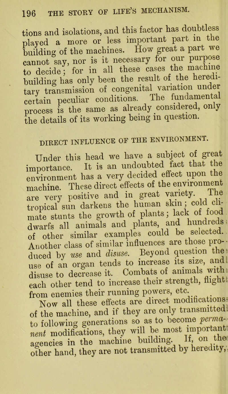 tioDs and isolations, and this factor has doubtless played a more or less important part in the building of the machines. How great a part we cannot say, nor is it necessary for our purpose to decide; for in all these cases the machine building has only been the result of the heredi- tary transmission of congenital variation under certain peculiar conditions. The fundamental process is the same as already considered, only the details of its working being in question. DIRECT INFLUENCE OF THE ENVIRONMENT. Under this head we have a subject of great importance. It is an undoubted fact that the environment has a very decided effect upon the machine. These direct effects of the environment are very positive and in great variety. tropical sun darkens the human skin ; cold cli- mate stunts the growth of plants; lack of dwarfs all animals and plants, and hundi’^eds. of other similar examples could be selected. Another class of similar influences are those pro- - duced by use and disuse. Beyond question the; use of an organ tends to increase its size, and I disuse to decrease it. Combats of animals with ^ each other tend to increase their strength, flight! from enemies their running powers, etc. Now all these effects are direct moditicationSj of the machine, and if they are only transmitted! to following generations so as to become perma- nent modifications, they will be most agencies in the machine building. other hand, they are not transmitted by heredity,,