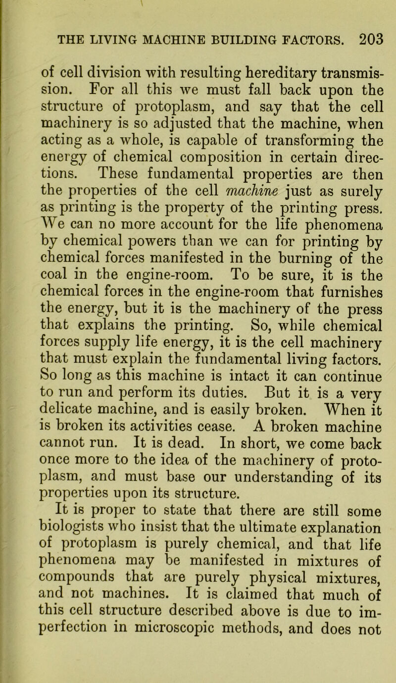 of cell division with resulting hereditary transmis- sion. For all this we must fall back upon the structure of protoplasm, and say that the cell machinery is so adjusted that the machine, when acting as a whole, is capable of transforming the energy of chemical composition in certain direc- tions. These fundamental properties are then the properties of the cell machine just as surely as printing is the property of the printing press. We can no more account for the life phenomena by chemical powers than we can for printing by chemical forces manifested in the burning of the coal in the engine-room. To be sure, it is the chemical forces in the engine-room that furnishes the energy, but it is the machinery of the press that explains the printing. So, while chemical forces supply life energy, it is the cell machinery that must explain the fundamental living factors. So long as this machine is intact it can continue to run and perform its duties. But it is a very delicate machine, and is easily broken. When it is broken its activities cease. A broken machine cannot run. It is dead. In short, we come back once more to the idea of the machinery of proto- plasm, and must base our understanding of its properties upon its structure. It is proper to state that there are still some biologists who insist that the ultimate explanation of protoplasm is purely chemical, and that life phenomena may be manifested in mixtures of compounds that are purely physical mixtures, and not machines. It is claimed that much of this cell structure described above is due to im- perfection in microscopic methods, and does not