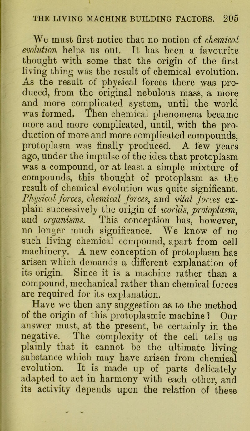 We must first notice that no notion of chemical evolution helps us out. It has been a favourite thought with some that the origin of the first living thing was the result of chemical evolution. As the result of physical forces there was pro- duced, from the original nebulous mass, a more and more complicated system, until the world was formed. Then chemical phenomena became more and more complicated, until, with the pro- duction of more and more complicated compounds, protoplasm was finally produced. A few years ago, under the impulse of the idea that protoplasm was a compound, or at least a simple mixture of compounds, this thought of protoplasm as the result of chemical evolution was quite significant. Physical forces, chemical forces, and vital fences ex- plain successively the origin of toorlds, protoplasm, and organisms. This conception has, however, no longer much significance. We know of no such living chemical compound, apart from cell machinery. A new conception of protoplasm has arisen which demands a different explanation of its origin. Since it is a machine rather than a compound, mechanical rather than chemical forces are required for its explanation. Have we then any suggestion as to the method of the origin of this protoplasmic machine ? Our answer must, at the present, be certainly in the negative. The complexity of the cell tells us plainly that it cannot be the ultimate living substance which may have arisen from chemical evolution. It is made up of parts delicately adapted to act in harmony with each other, and its activity depends upon the relation of these