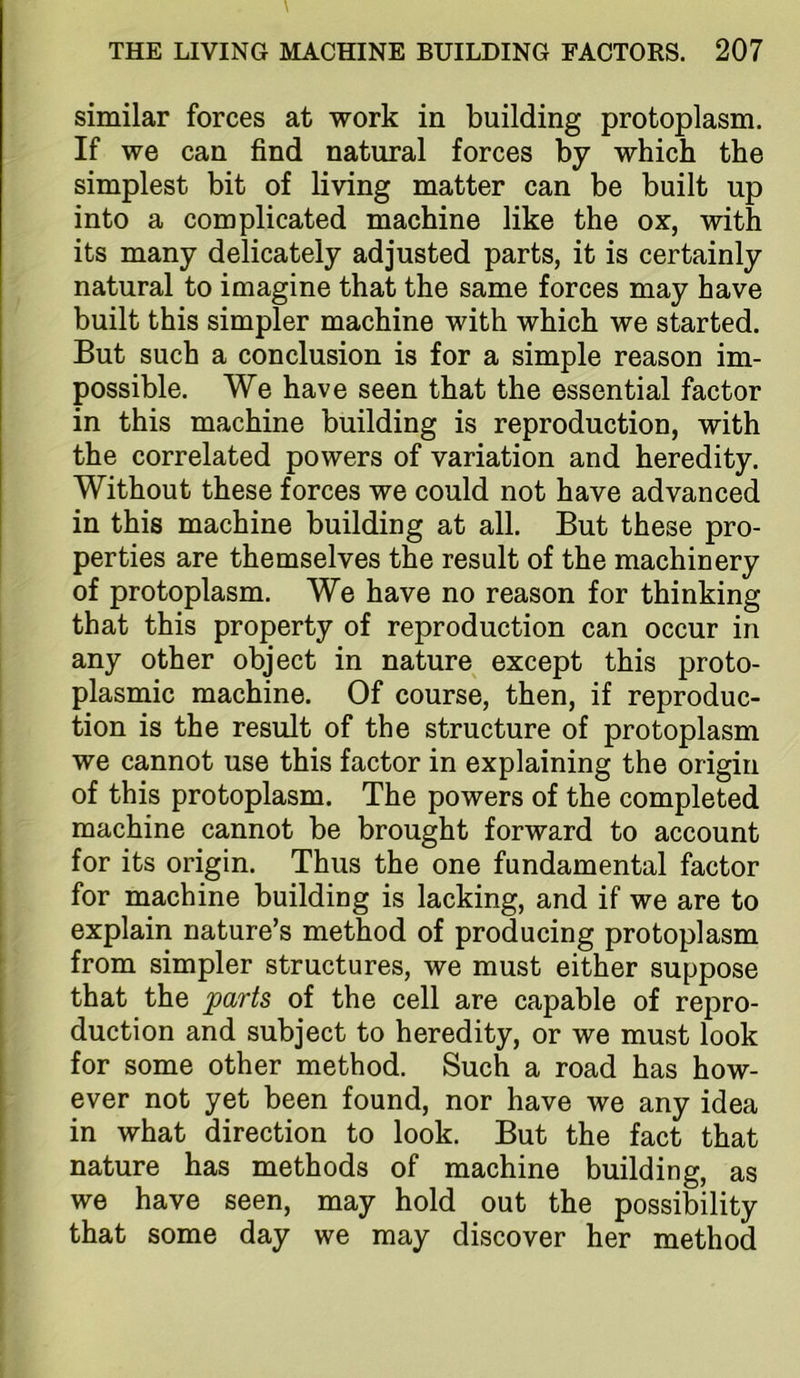 similar forces at work in building protoplasm. If we can find natural forces by which the simplest bit of living matter can be built up into a complicated machine like the ox, with its many delicately adjusted parts, it is certainly natural to imagine that the same forces may have built this simpler machine with which we started. But such a conclusion is for a simple reason im- possible. We have seen that the essential factor in this machine building is reproduction, with the correlated powers of variation and heredity. Without these forces we could not have advanced in this machine building at all. But these pro- perties are themselves the result of the machinery of protoplasm. We have no reason for thinking that this property of reproduction can occur in any other object in nature except this proto- plasmic machine. Of course, then, if reproduc- tion is the result of the structure of protoplasm we cannot use this factor in explaining the origin of this protoplasm. The powers of the completed machine cannot be brought forward to account for its origin. Thus the one fundamental factor for machine building is lacking, and if we are to explain nature’s method of producing protoplasm from simpler structures, we must either suppose that the parts of the cell are capable of repro- duction and subject to heredity, or we must look for some other method. Such a road has how- ever not yet been found, nor have we any idea in what direction to look. But the fact that nature has methods of machine building, as we have seen, may hold out the possibility that some day we may discover her method