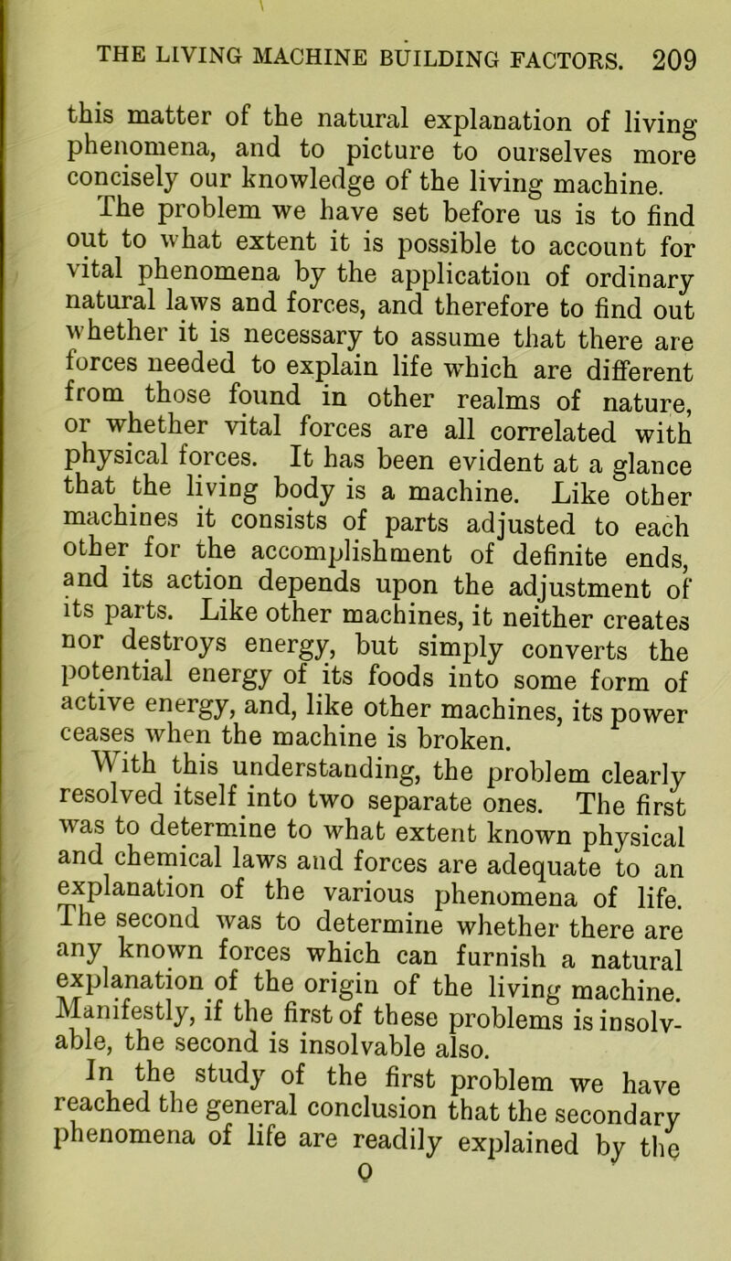 this matter of the natural explanation of living phenomena, and to picture to ourselves more concisely our knowledge of the living machine. The problem we have set before us is to find out to what extent it is possible to account for vital phenomena by the application of ordinary natural laws and forces, and therefore to find out whether it is necessary to assume that there are forces needed to explain life w^hich are different from those found in other realms of nature, or whether vital forces are all correlated with physical forces. It has been evident at a glance that the living body is a machine. Like other machines it consists of parts adjusted to each other for the accomplishment of definite ends, and its action depends upon the adjustment of its parts. Like other machines, it neither creates nor destroys energy, but simply converts the potential energy of its foods into some form of active energy, and, like other machines, its power ceases when the machine is broken. With this understanding, the problem clearly resolved itself into two separate ones. The first was to determine to what extent known physical and chernical laws and forces are adequate to an explanation of the various phenomena of life. The second was to determine whether there are any known forces which can furnish a natural explanation of the origin of the living machine. Manifestly, if the first of these problems isinsolv- able, the second is insolvable also. In the study of the first problem we have reached the general conclusion that the secondary phenomena of life are readily explained by the Q