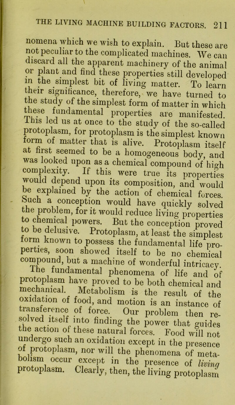 nomena which we wish to explain. But these are not peculiar to the complicated machines. We can discard all the apparent machinery of the animal or plant and find these properties still developed m the simplest bit of living matter. To learn their significance, therefore, we have turned to the study of the simplest form of matter in which Uiese fundamental properties are manifested. Ihis led us at once to the study of the so-called protoplasm, for protoplasm is the simplest known torm of matter that is alive. Protoplasm itself at first seemed to be a homogeneous body, and was looked upon as a chemical compound of hi<^h comp exity. If this were true its propertfes would depend upon its composition, and would be explained by the action of chemical forces, bucfi a conception would have quickly solved the problem, for it would reduce living properties to chemical powers. But the conception proved to be delusive. Protoplasm, at least the simplest orm known to possess the fundamental life pro- perties, soon showed itself to be no chemical compound, but a machine of wonderful intricacy. The lundamental phenomena of life and of protoplasin have proved to be both chemical and mechanical. Metabolism is the result of the oxidation of food, and motion is an instance of transference of force. Our problem then re- solved itself into finding the power that guides the action of these natural forces. Food will not undergo such an oxidation except in the presence ot protoplasm, nor will the phenomena of meta- bdism occur except in the presence of living protoplasm. Clearly, then, the living protoplasm