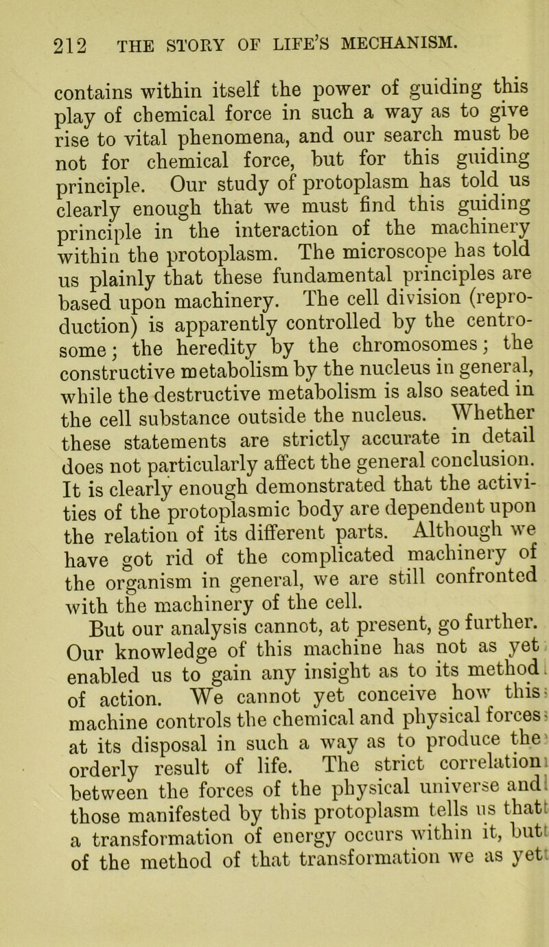 contains within itself the power of guiding this play of chemical force in such a way as to give rise to vital phenomena, and our search must be not for chemical force, but for this guiding principle. Our study of protoplasm has told us clearly enough that we must find this guiding principle in the interaction of the machineiy within the protoplasm. The microscope has told us plainly that these fundamental principles are based upon machinery. The cell division (repro- duction) is apparently controlled by the centro- some; the heredity by the chromosomes; the constructive metabolism by the nucleus in general, while the destructive metabolism is also seated in the cell substance outside the nucleus. Whether these statements are strictly accurate in detail does not particularly affect the general conclusion. It is clearly enough demonstrated that the activi- ties of the protoplasmic body are dependent upon the relation of its different parts. Although we have got rid of the complicated machinery of the organism in general, we are still confronted Avith the machinery of the cell. But our analysis cannot, at present, go further. Our knowledge of this machine has not as yet enabled us to gain any insight as to its method. of action. We cannot yet conceive how this- machine controls the chemical and physical forces? at its disposal in such a way as to produce the' orderly result of life. The strict correlation i between the forces of the physical universe and; those manifested by this protoplasm tells us that! a transformation of energy occurs Avithin it, but; of the method of that transformation Ave as yet: