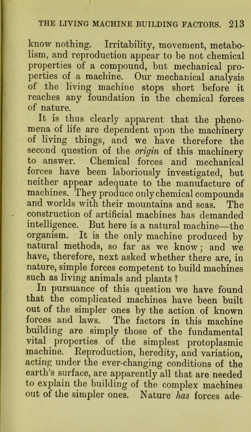 know nothing. Irritability, movement, metabo- lism, and reproduction appear to be not chemical properties of a compound, but mechanical pro- perties of a machine. Our mechanical analysis of the living machine stops short before it reaches any foundation in the chemical forces of nature. It is thus clearly apparent that the pheno- mena of life are dependent upon the machinery of living things, and we have therefore the second question of the origin of this machinery to answer. Chemical forces and mechanical forces have been laboriously investigated, but neither appear adequate to the manufacture of machines. They produce only chemical compounds and worlds with their mountains and seas. The construction of artificial machines has demanded intelligence. But here is a natural machine—the organism. It is the only machine produced by natural methods, so far as we know; and we have, therefore, next asked whether there are, in nature, simple forces competent to build machines such as living animals and plants ? In pursuance of this question we have found that the complicated machines have been built out of the simpler ones by the action of known forces and laws. The factors in this machine building are simply those of the fundamental vital properties of the simplest protoplasmic machine. Reproduction, heredity, and variation, acting under the ever-changing conditions of the earth’s surface, are apparently all that are needed to explain the building of the complex machines out of the simpler ones. Nature has forces ade-