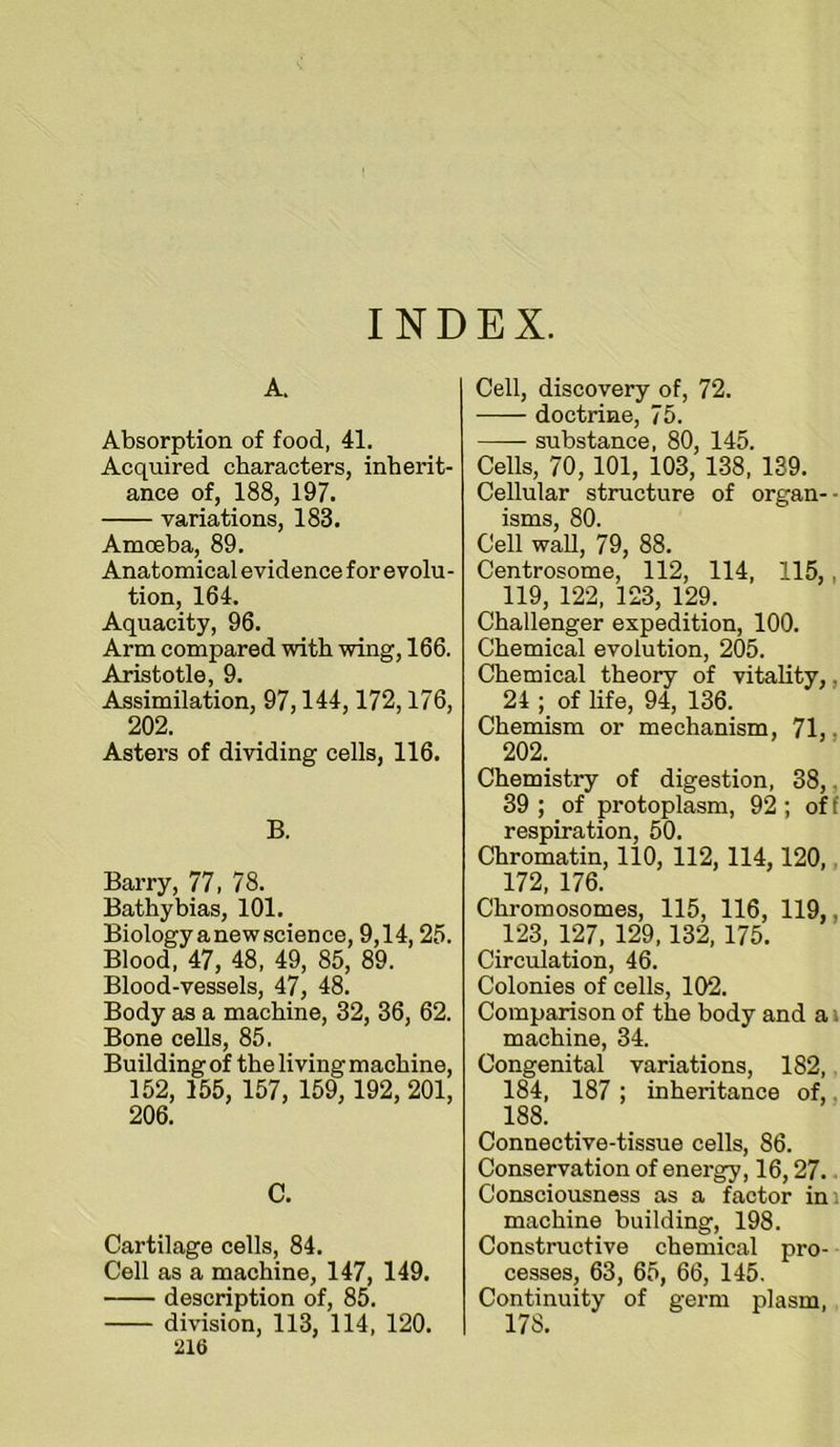 INDEX. A. Absorption of food, 41. Acquired characters, inherit- ance of, 188, 197. variations, 183. Amoeba, 89. Anatomical evidence for evolu- tion, 164. Aquacity, 96. Arm compared with wing, 166. Aristotle, 9. Assimilation, 97,144,172,176, 202. Asters of dividing cells, 116. B. Barry, 77, 78. Bathybias, 101. Biology a new science, 9,14,25. Blood, 47, 48, 49, 85, 89. Blood-vessels, 47, 48. Body as a machine, 32, 36, 62. Bone cells, 85. Building of the living machine, 152, 155, 157, 159, 192, 201, 206. C. Cartilage cells, 84. Cell as a machine, 147, 149. description of, 85. division, 113, 114, 120. 216 Cell, discovery of, 72. doctrine, 75. substance, 80, 145, Cells, 70,101, 103, 138, 139. Cellular structure of organ- isms, 80. Cell waU, 79, 88. Centrosome, 112, 114, 115,, 119, 122, 123, 129. Challenger expedition, 100. Chemical evolution, 205, Chemical theory of vitality,, 24 of life, 94, 136. Chemism or mechanism, 71,, 202. Chemistry of digestion, 38,, 39 ; of protoplasm, 92; oH respiration, 50. Chromatin, 110, 112, 114,120,, 172, 176. Chromosomes, 115, 116, 119,, 123, 127, 129,132, 175. Circulation, 46. Colonies of cells, 102. Comparison of the body and a i machine, 34. Congenital variations, 182, 184, 187 ; inheritance of,, 188. Connective-tissue cells, 86. Conservation of energy, 16,27. Consciousness as a factor ini machine building, 198. Constructive chemical pro- cesses, 63, 65, 66, 145. Continuity of germ plasm, 178.