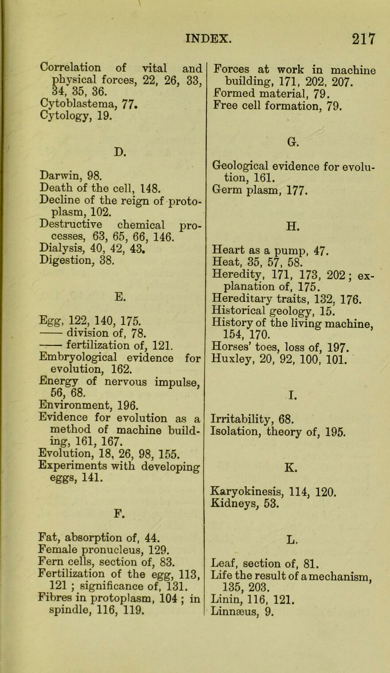 Correlation of vital and physical forces, 22, 26, 33, 34, 35, 36. Cytoblastema, 77. Cytology, 19. D. Darwin, 98. Death of the cell, 148. Decline of the reign of proto- plasm, 102. Destructive chemical pro- cesses, 63, 65, 66, 146. Dialysis, 40, 42, 43. Digestion, 38. E. Egg, 122, 140, 175. division of, 78. fertilization of, 121. Embryological evidence for evolution, 162. Energy of nervous impulse, 56, 68. Environment, 196. Evidence for evolution as a method of machine build- ing, 161, 167. Evolution, 18, 26, 98, 155. Experiments with developing eggs, 141. F. Fat, absorption of, 44. Female pronucleus, 129. Fern cells, section of, 83. Fertilization of the egg, 113, 121 ; significance of, 131. Fibres in protoplasm, 104 ; in spindle, 116, 119. Forces at work in machine building, 171, 202, 207. Formed material, 79. Free cell formation, 79. G. Geological evidence for evolu- tion, 161. Germ plasm, 177. H. Heart as a pump, 47. Heat, 35, 57. 58. Heredity, 171, 173, 202; ex- planation of, 175. Hereditary traits, 132, 176. Historical geology, 15. History of the living machine, 154, 170. Horses’ toes, loss of, 197. Huxley, 20, 92, 100, 101. I. Irritability, 68. Isolation, theory of, 195. K. Karyokinesis, 114, 120. Kidneys, 53. L. Leaf, section of, 81. Life the result of a mechanism, 135, 203. Linin, 116, 121. Linnaeus, 9.