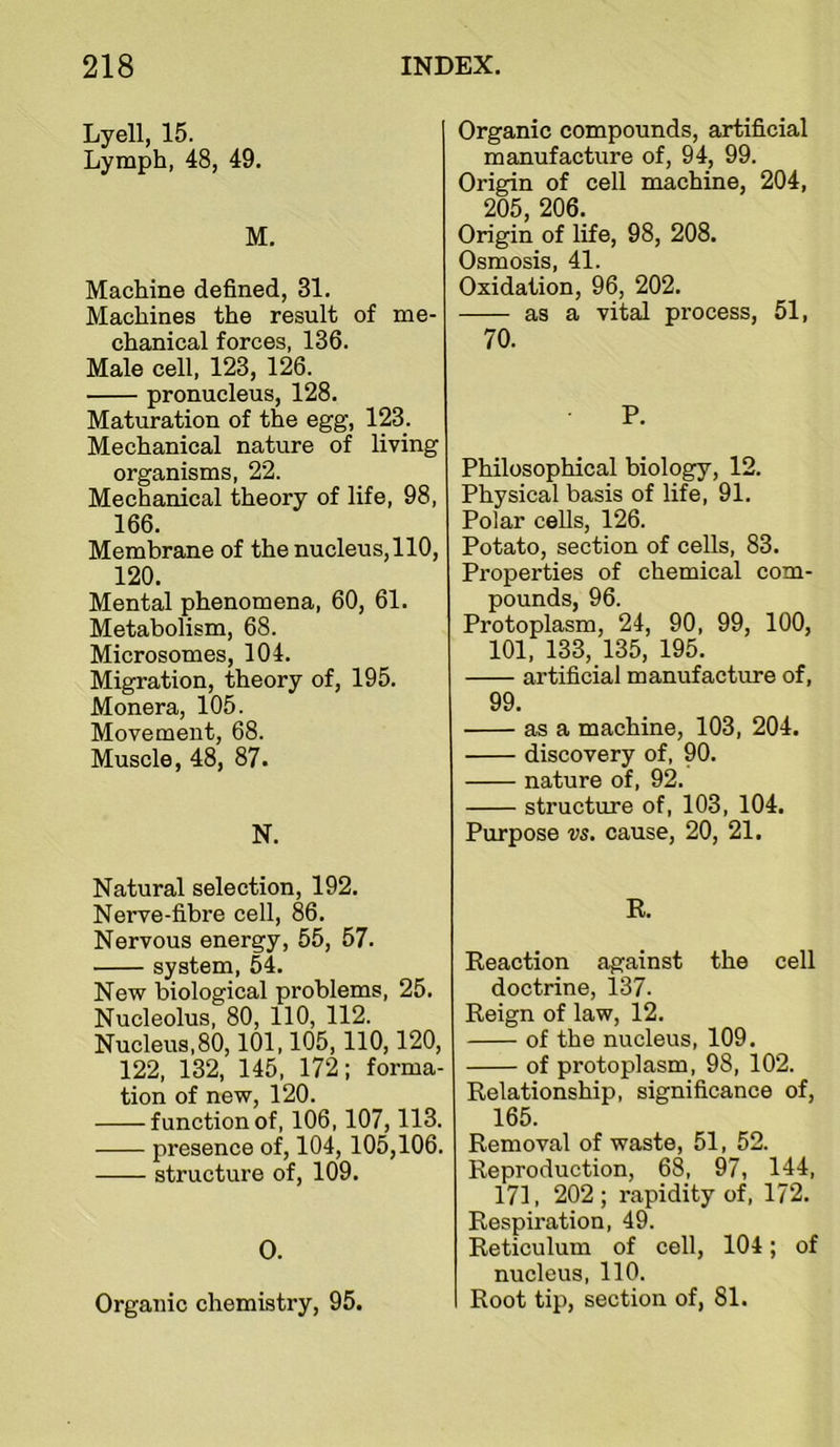 Lyell, 15. Lymph, 48, 49. M. Machine defined, 31. Machines the result of me- chanical forces, 136. Male cell, 123, 126. pronucleus, 128. Maturation of the egg, 123. Mechanical nature of living organisms, 22. Mechanical theory of life, 98, 166. Membrane of the nucleus, 110, 120. Mental phenomena, 60, 61. Metabolism, 68. Microsomes, 104. Migration, theory of, 195. Monera, 105. Movement, 68. Muscle, 48, 87. N. Natural selection, 192. Nerve-fibre cell, 86. Nervous energy, 55, 57. system, 54. New biological problems, 25. Nucleolus, 80, 110, 112. Nucleus, 80,101,105,110,120, 122, 132, 145, 172; forma- tion of new, 120. function of, 106,107,113. presence of, 104,105,106. structure of, 109. 0. Organic chemistry, 95. Organic compounds, artificial manufacture of, 94, 99. Origin of cell machine, 204, 205, 206. Origin of life, 98, 208. Osmosis, 41. Oxidation, 96, 202. as a vital process, 51, 70. P. Philosophical biology, 12. Physical basis of life, 91. Polar cells, 126. Potato, section of cells, 83. Pi'operties of chemical com- pounds, 96. Protoplasm, 24, 90, 99, 100, 101, 133, 135, 195. artificial manufacture of, 99. as a machine, 103, 204. discovery of, 90. nature of, 92. structure of, 103, 104. Purpose vs. cause, 20, 21. R. Reaction against the cell doctrine, 137. Reign of law, 12. of the nucleus, 109. of protoplasm, 98, 102. Relationship, significance of, 165. Removal of waste, 51, 52. Reproduction, 68, 97, 144, 171, 202; rapidity of, 172. Respiration, 49. Reticulum of cell, 104; of nucleus, 110. Root tip, section of, 81.