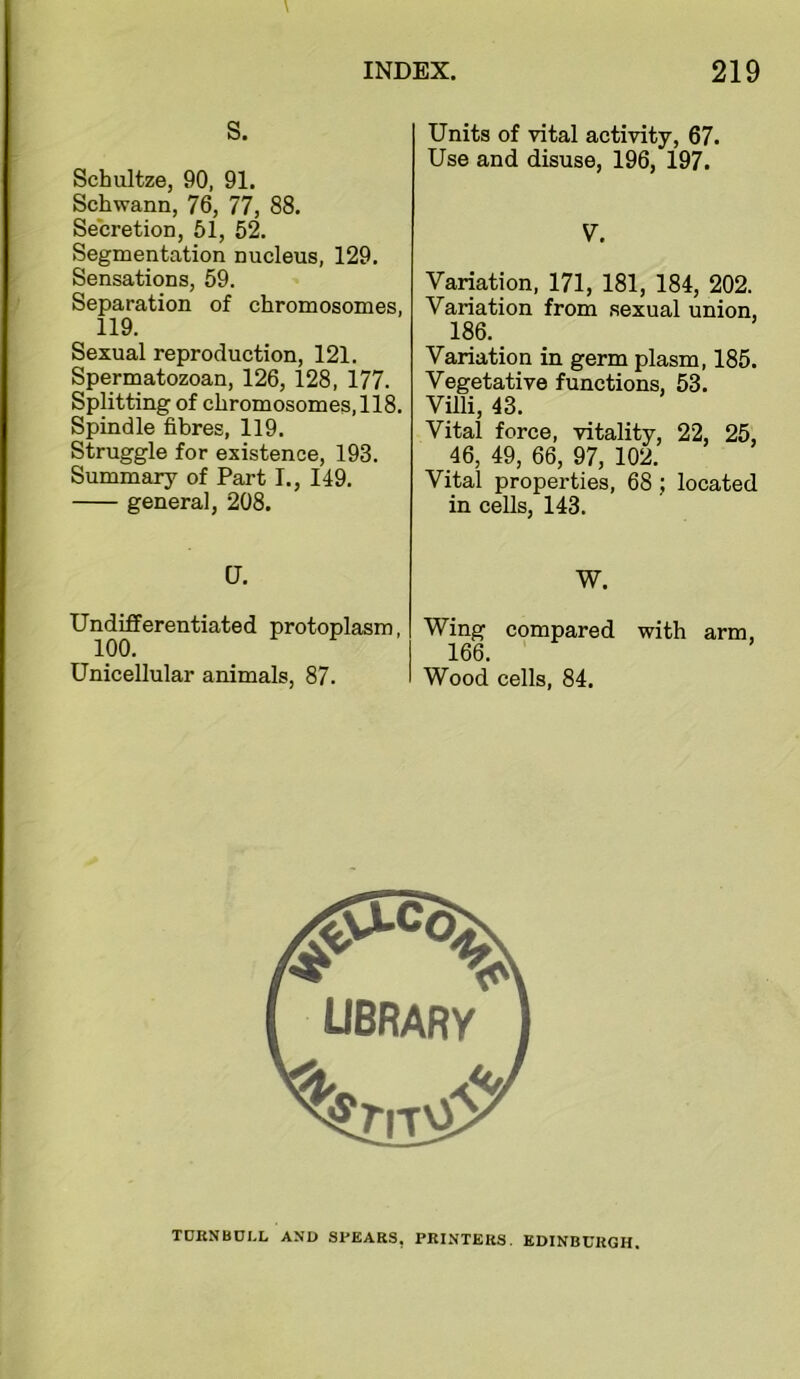 S. Schultze, 90, 91. Schwann, 76, 77, 88. Secretion, 51, 52. Segmentation nucleus, 129. Sensations, 59. Separation of chromosomes, 119. Sexual reproduction, 121. Spermatozoan, 126, 128, 177. Splitting of chromosomes, 118. Spindle fibres, 119. Struggle for existence, 193. Summary of Part I., 149. general, 208. CJ. Undifferentiated protoplasm, 100. Unicellular animals, 87. Units of vital activity, 67. Use and disuse, 196, 197. V. Variation, 171, 181, 184, 202. Variation from .sexual union, 186. _ Variation in germ plasm, 185. Vegetative functions, 53. Villi, 43. Vital force, vitality, 22, 25, 46, 49, 66, 97, 102. Vital properties, 68; located in cells, 143. W. Wing compared with arm, 166. Wood cells, 84. TCKNBDI.L AND SPEARS, PRINTERS. EDINBURGH.