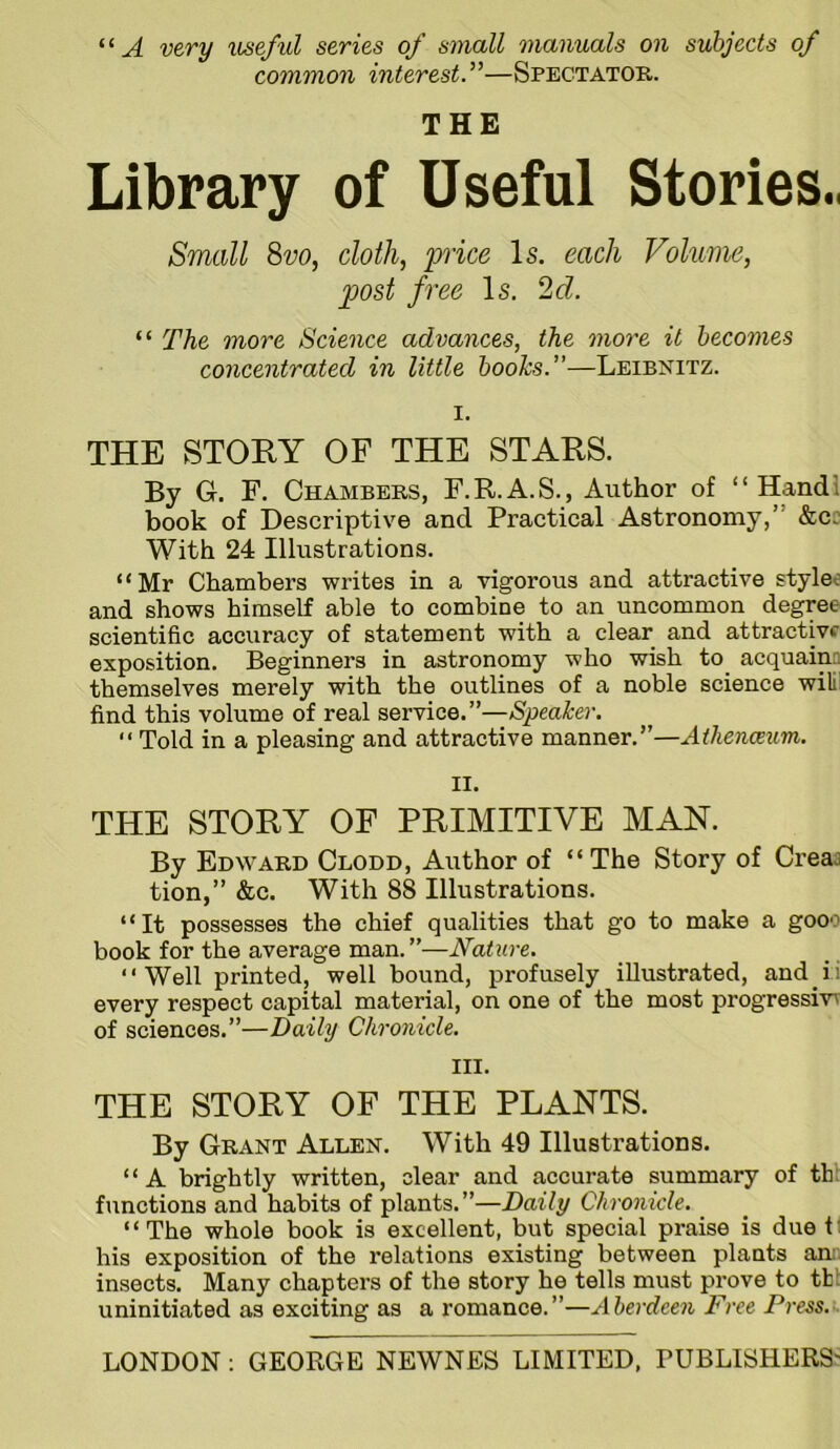 “A very useful series of small manuals on subjects of common interest.”—Spectator. THE Library of Useful Stories., Small 8vo, doth, price Is. each Volume, post free Is. 2d. “ The more Science advances, the more it becomes concentrated in little books.”—Leibnitz. I. THE STORY OF THE STARS. By G. F. Chambers, F.R.A.S., Author of “Hand! book of Descriptive and Practical Astronomy,” &cc With 24 Illustrations. “Mr Chambers writes in a vigorous and attractive styles and shows himself able to combine to an uncommon degree scientific accuracy of statement with a clear and attractive exposition. Beginners in astronomy who wish to acquaim themselves merely with the outlines of a noble science wili' find this volume of real service.”—Speaker. '* Told in a pleasing and attractive manner.”—Athena^im. II. THE STORY OF PRIMITIVE MAN. By Edward Clodd, Author of “ The Story of Creaj tion,” &c. With 88 Illustrations. “It possesses the chief qualities that go to make a gooo book for the average man. ”—Nature. “Well printed, well bound, profusely illustrated, and ii every respect capital material, on one of the most progressive of sciences.”—Daily Chronicle. III. THE STORY OF THE PLANTS. By Grant Allen. With 49 Illustrations. “A brightly written, clear and accurate summary of th: functions and habits of plants.”—Daily Chronicle. “The whole book is excellent, but special praise is due t his exposition of the relations existing between plants am insects. Many chapters of the story he tells must prove to tb uninitiated as exciting as a romance.”—Aherdee7i Dree Press.t.