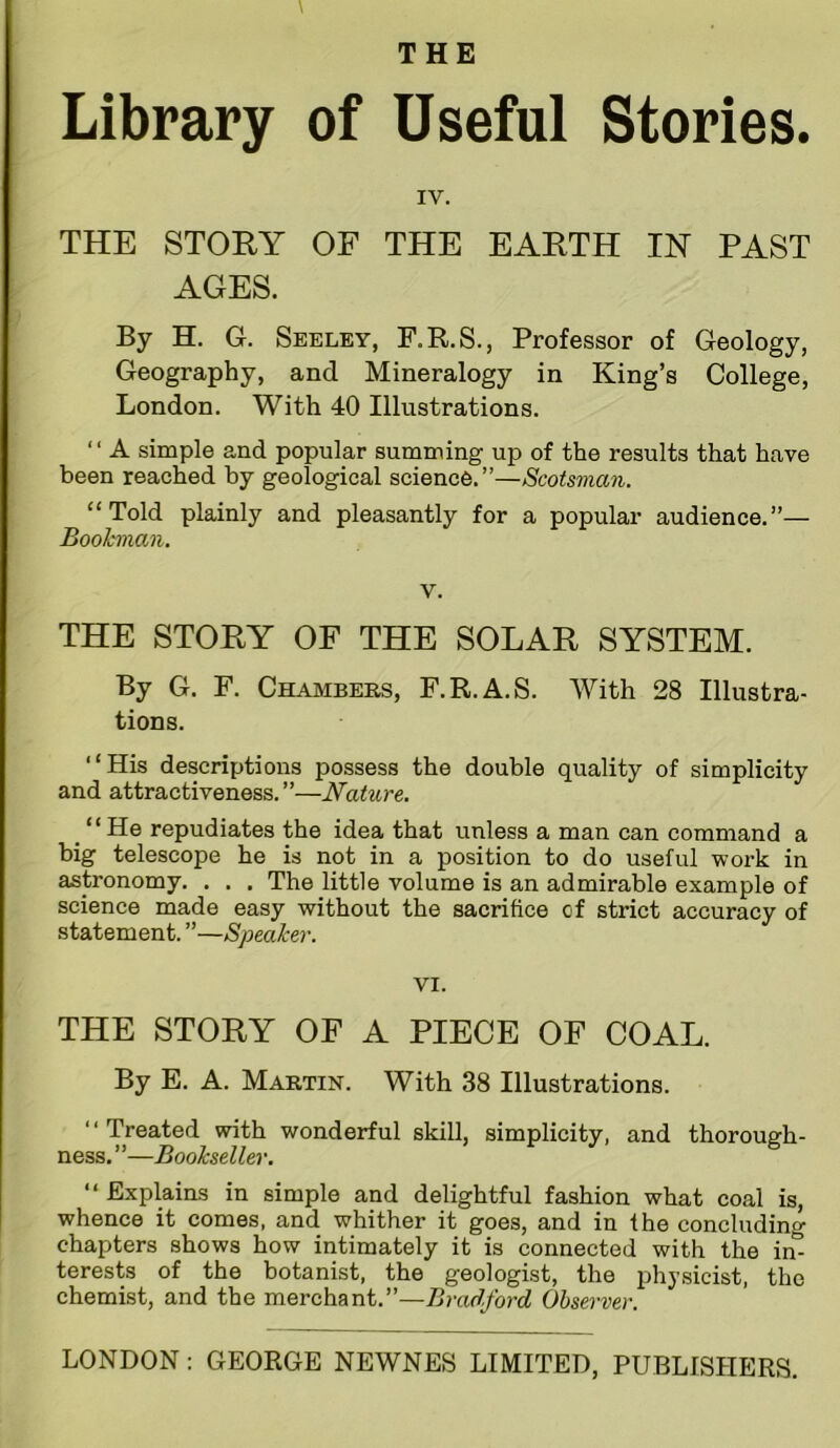 Library of Useful Stories. IV. THE STORY OF THE EARTH IN PAST AGES. By H. G. Seeley, F.R.S., Professor of Geology, Geography, and Mineralogy in King’s College, London. With 40 Illustrations. “ A simple and popular summing up of the results that have been reached by geological science.”—Scotsman. “Told plainly and pleasantly for a popular audience.”— Boohman. V. THE STORY OF THE SOLAR SYSTEM. By G. F. Chambers, F.R.A.S. With 28 Illustra- tions. “His descriptions possess the double quality of simplicity and attractiveness. ”—Nature. ^ “He repudiates the idea that unless a man can command a big telescope he is not in a position to do useful work in astronomy. . . . The little volume is an admirable example of science made easy w^ithout the sacrifice of strict accuracy of statement. ”—Speaker. VI. THE STORY OF A PIECE OF COAL. By E. A. Martin. With 38 Illustrations. “Treated with wonderful skill, simplicity, and thorough- ness. ”—Bookseller. “ Explains in simple and delightful fashion what coal is, whence it comes, and whither it goes, and in the concluding chapters shows how intimately it is connected with the im terests of the botanist, the geologist, the i^hysicist, the chemist, and the merchant.”—Bradford Observer.