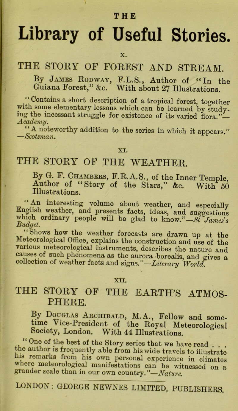 Library of Useful Stories. X. THE STOKY OF FOREST AND STREAM. By James Rodway, F.L.S., Author of “In the Guiana Forest,” &c. With about 27 Illustrations. “ Contains a short description of a tropical forest, together with some elementary lessons which can be learned by study- ing the incessant struggle for existence of its varied flora.” Academy. “A noteworthy addition to the series in which it appears.” —Scotsman. XI. THE STORY OF THE WEATHER. By G. F. Chambers, F.R.A.S., of the Inner Temple Author of “Story of the Stars,” &c. With 50 Illustrations. “ An interesting volume about weather, and especially Engl^h weather, and presents facts, ideas, and suggestions which ordinary people will be glad to know.”—James’s Budget. weather forecasts are drawn up at the Meteorological Ofl&ce, explains the construction and use of the various meteorological instruments, describes the nature and causes of such phenomena as the aurora borealis, and gives a collection of weather facts and Literary World. XII. THE STORY OF THE EARTH’S ATMOS- PHERE. By Douglas Archibald, M.A., Fellow and some- time Vice-President of the Royal Meteorological Society, London. With 44 Illustrations. One of the best of the Story series that we have read the author is frequently able from his wide travels to illustrate his remarks from his own personal experience in climates where meteorological manifestations can be witnessed on a grander scale than in our own country.”—Nature.