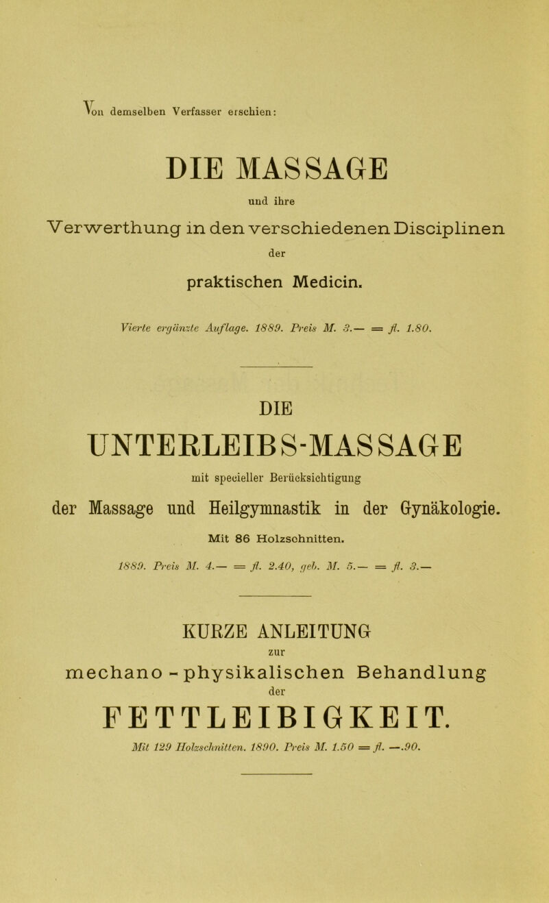 V on demselben Verfasser erschien: DIE MASSAGE und ihre Verwerthung in den verschiedenen Disciplinen der praktischen Medicin. Vierte ergänzte Auflage. 1889. Preis M. 3.— = fl. 1.80. DIB UNTERLEIB S-MAS SAGE mit speoieller Berücksichtigung der Massage und Heilgymnastik in der Gynäkologie. Mit 86 Holzschnitten. 1889. Preis M. 4.— = fl. 2.40, geh. M. 5.— = fl. 3.— KURZE ANLEITUNG mechano - physikalischen Behandlung der FETTLEIBIGKEIT. Mit 129 Holzschnitten. 1890. Preis M. 1.50 — fl. —.90.