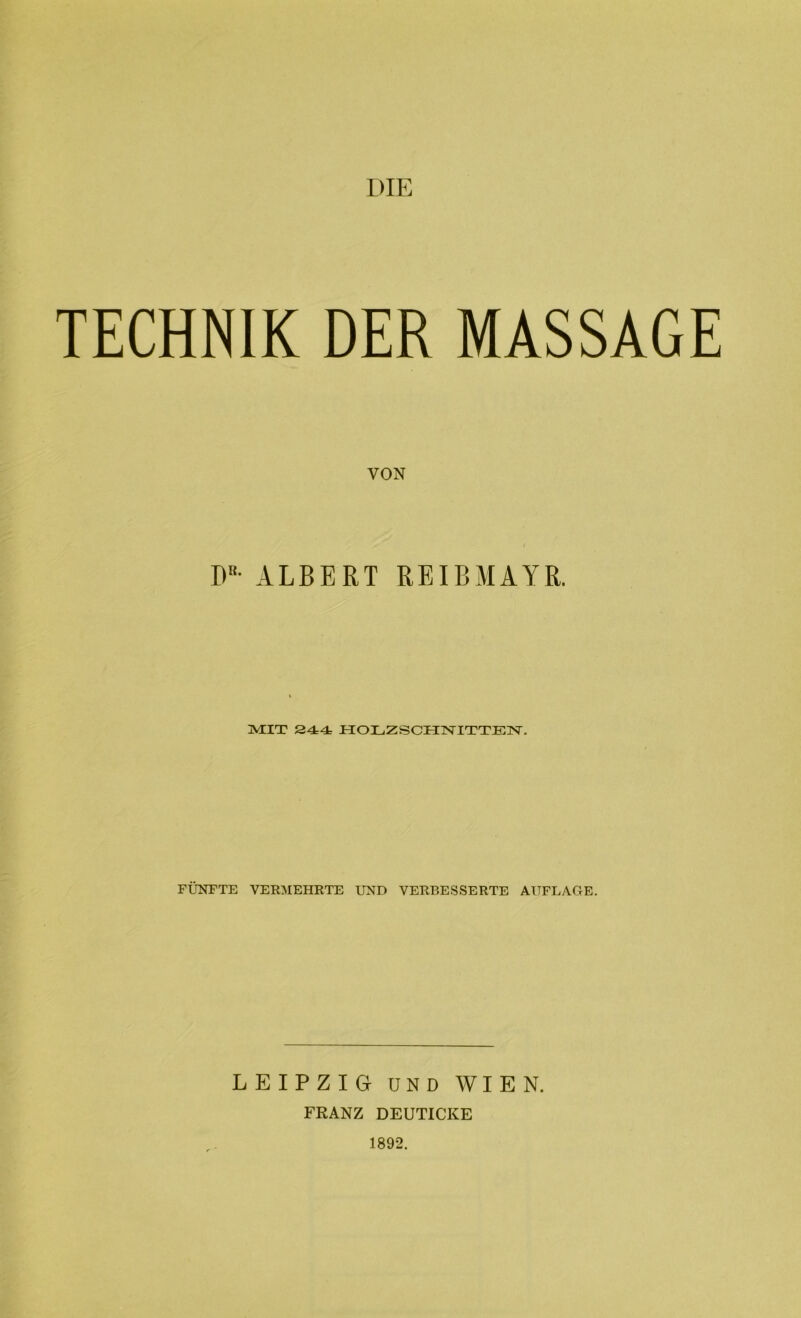 DIE TECHNIK DER MASSAGE VON I)R- ALBERT REIBMAYR. MIT 244 HOLZSCHNITTEN. FÜNFTE VERMEHRTE UND VERBESSERTE AUFLAGE. LEIPZIG UND WIEN. FRANZ DEUTICKE 1892.