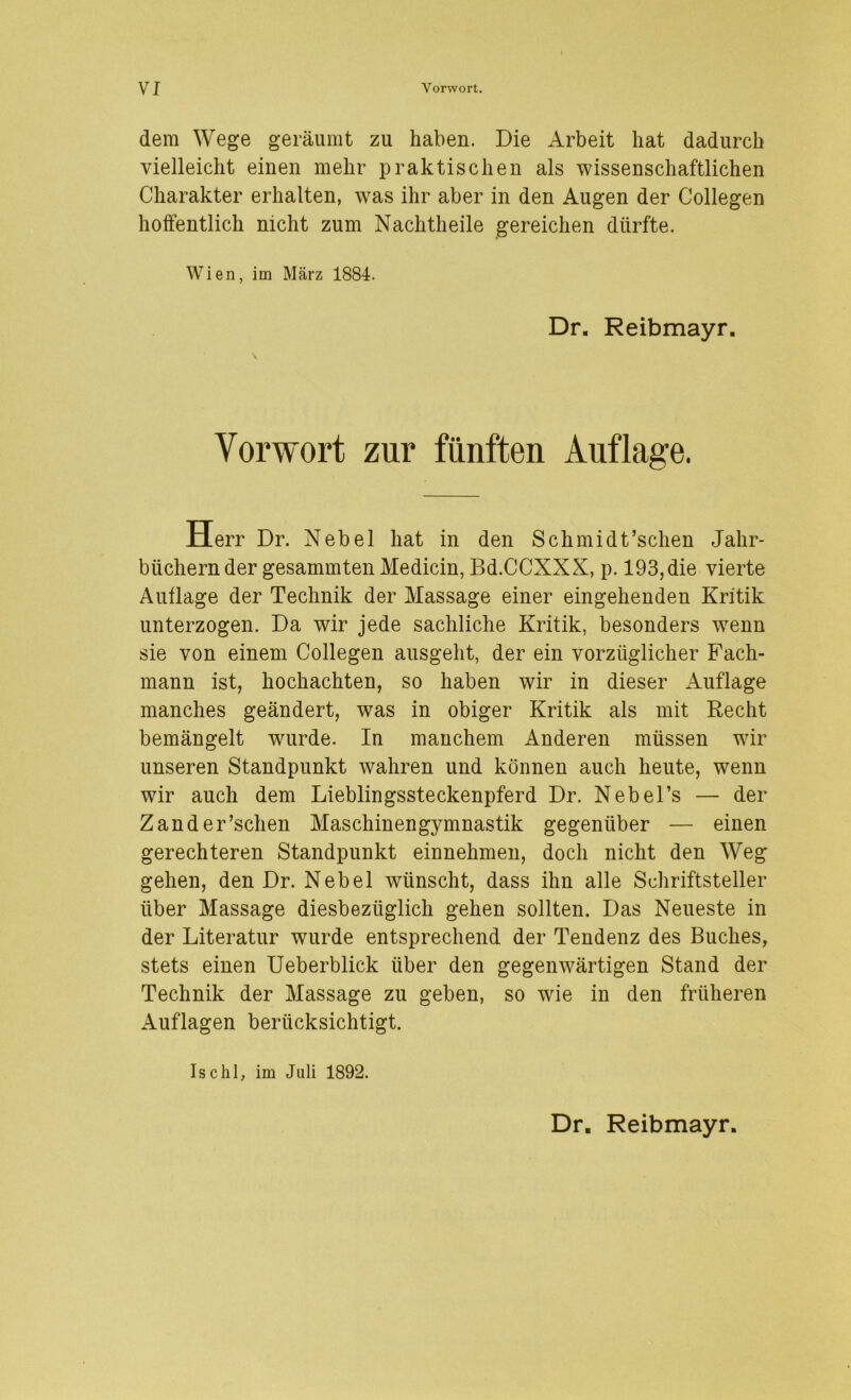 VI Vorwort. dem Wege geräumt zu haben. Die Arbeit hat dadurch vielleicht einen mehr praktischen als wissenschaftlichen Charakter erhalten, was ihr aber in den Augen der Collegen hoffentlich nicht zum Nachtheile gereichen dürfte. Wien, im März 1884. Dr. Reibmayr. Vorwort zur fünften Auflage. Herr Dr. Nebel hat in den Schmidt’schen Jahr- biichernder gesammten Medicin, Bd.CCXXX, p. 193,die vierte Auflage der Technik der Massage einer eingehenden Kritik unterzogen. Da wir jede sachliche Kritik, besonders wenn sie von einem Collegen ausgeht, der ein vorzüglicher Fach- mann ist, hochachten, so haben wir in dieser Auflage manches geändert, was in obiger Kritik als mit Recht bemängelt wmrde. In manchem Anderen müssen wir unseren Standpunkt wahren und können auch heute, wenn wir auch dem Lieblingssteckenpferd Dr. Nebel’s — der Zander’schen Maschinengymnastik gegenüber — einen gerechteren Standpunkt einnehmen, doch nicht den Weg gehen, den Dr. Nebel wünscht, dass ihn alle Schriftsteller über Massage diesbezüglich gehen sollten. Das Neueste in der Literatur wurde entsprechend der Tendenz des Buches, stets einen Ueberblick über den gegenwärtigen Stand der Technik der Massage zu geben, so wie in den früheren Auflagen berücksichtigt. Ischl, im Juli 1892. Dr. Reibmayr.