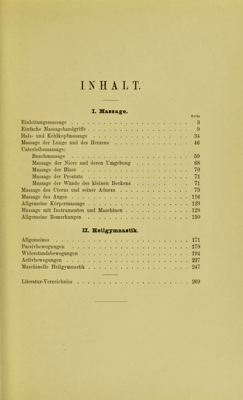 INHALT. I. Massage. Seite Einleitungsmassage 3 Einfache Massagehandgriffe 9 Hals- und Kehlkopfmassage 34 Massage der Lunge und des Herzens 46 Unterleibsmassage: Bauchmassage 50 Massage der Niere und deren Umgebung 68 Massage der Blase 70 Massage der Prostata 71 Massage der Wände des kleinen Beckens 71 Massage des Uterus und seiner Adnexa 73 Massage des Auges 116 Allgemeine Körpermassage 123 Massage mit Instrumenten und Maschinen 128 Allgemeine Bemerkungen 150 II. Heilgymnastik. Allgemeines 171 Passivbewegungen 179 Widerstandsbewegungen 194 Activbewegungen 227 Maschinelle Heilgymnastik 247 Literatur-Verzeichniss 269