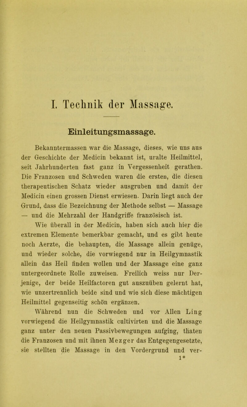 Einleitungsmassage. Bekanntermassen war die Massage, dieses, wie uns aus der Geschichte der Medicin bekannt ist, uralte Heilmittel, seit Jahrhunderten fast ganz in Vergessenheit gerathen. Die Franzosen uud Schweden waren die ersten, die diesen therapeutischen Schatz wieder ausgruben und damit der Medicin einen grossen Dienst erwiesen. Darin liegt auch der Grund, dass die Bezeichnung der Methode selbst — Massage — und die Mehrzahl der Handgriffe französisch ist. Wie überall in der Medicin, haben sich auch hier die extremen Elemente bemerkbar gemacht, und es gibt heute noch Aerzte, die behaupten, die Massage allein genüge, und wieder solche, die vorwiegend nur in Heilgymnastik allein das Heil finden wollen und der Massage eine ganz untergeordnete Holle zu weisen. Freilich weiss nur Der- jenige, der beide Heilfactoren gut auszuüben gelernt hat, wie unzertrennlich beide sind und wie sich diese mächtigen Heilmittel gegenseitig schön ergänzen. Während nun die Schweden und vor Allen Ling vorwiegend die Heilgymnastik cultivirten und die Massage ganz unter den neuen Passivbewegungen aufging, thaten die Franzosen und mit ihnen Mezger das Entgegengesetzte, sie stellten die Massage in den Vordergrund und ver- 1*