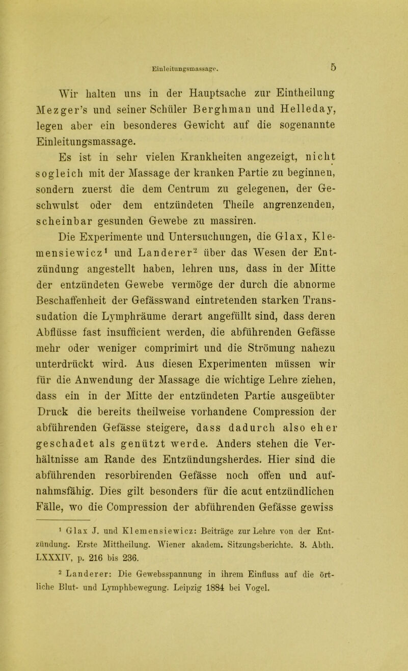 Wir halten uns in der Hauptsache zur Einteilung Mezger’s und seiner Schüler Berg h man und He Ile da y, legen aber ein besonderes Gewicht auf die sogenannte Einleitungsmassage. Es ist in sehr vielen Krankheiten angezeigt, nicht sogleich mit der Massage der kranken Partie zu beginnen, sondern zuerst die dem Centrum zu gelegenen, der Ge- schwulst oder dem entzündeten Theile angrenzenden, scheinbar gesunden Gewebe zu massiren. Die Experimente und Untersuchungen, die Glax, Kle- in ensiewicz1 und Länderer2 über das Wesen der Ent- zündung angestellt haben, lehren uns, dass in der Mitte der entzündeten Gewebe vermöge der durch die abnorme Beschaffenheit der Gefässwand ein tretenden starken Trans- sudation die Lymphräume derart angefüllt sind, dass deren Abflüsse fast insufficient werden, die abführenden Gefässe mehr oder weniger comprimirt und die Strömung nahezu unterdrückt wird. Aus diesen Experimenten müssen wir für die Anwendung der Massage die wichtige Lehre ziehen, dass ein in der Mitte der entzündeten Partie ausgeübter Druck die bereits theilweise vorhandene Compression der abführenden Gefässe steigere, dass dadurch also eher geschadet als genützt werde. Anders stehen die Ver- hältnisse am Rande des Entzündungsherdes. Hier sind die abführenden resorbirenden Gefässe noch offen und auf- nahmsfähig. Dies gilt besonders für die acut entzündlichen Fälle, wo die Compression der abführenden Gefässe gewiss 1 Glax J. und Klemensiewicz: Beiträge zur Lehre von der Ent- zündung. Erste Mittheilung. Wiener akadem. Sitzungsberichte. 3. Abth. LXXXIV, p. 216 bis 236. 2 Länderer: Die Gewebsspannung in ihrem Einfluss auf die ört- liche Blut- und Lymphbewegung. Leipzig 1884 bei Vogel.