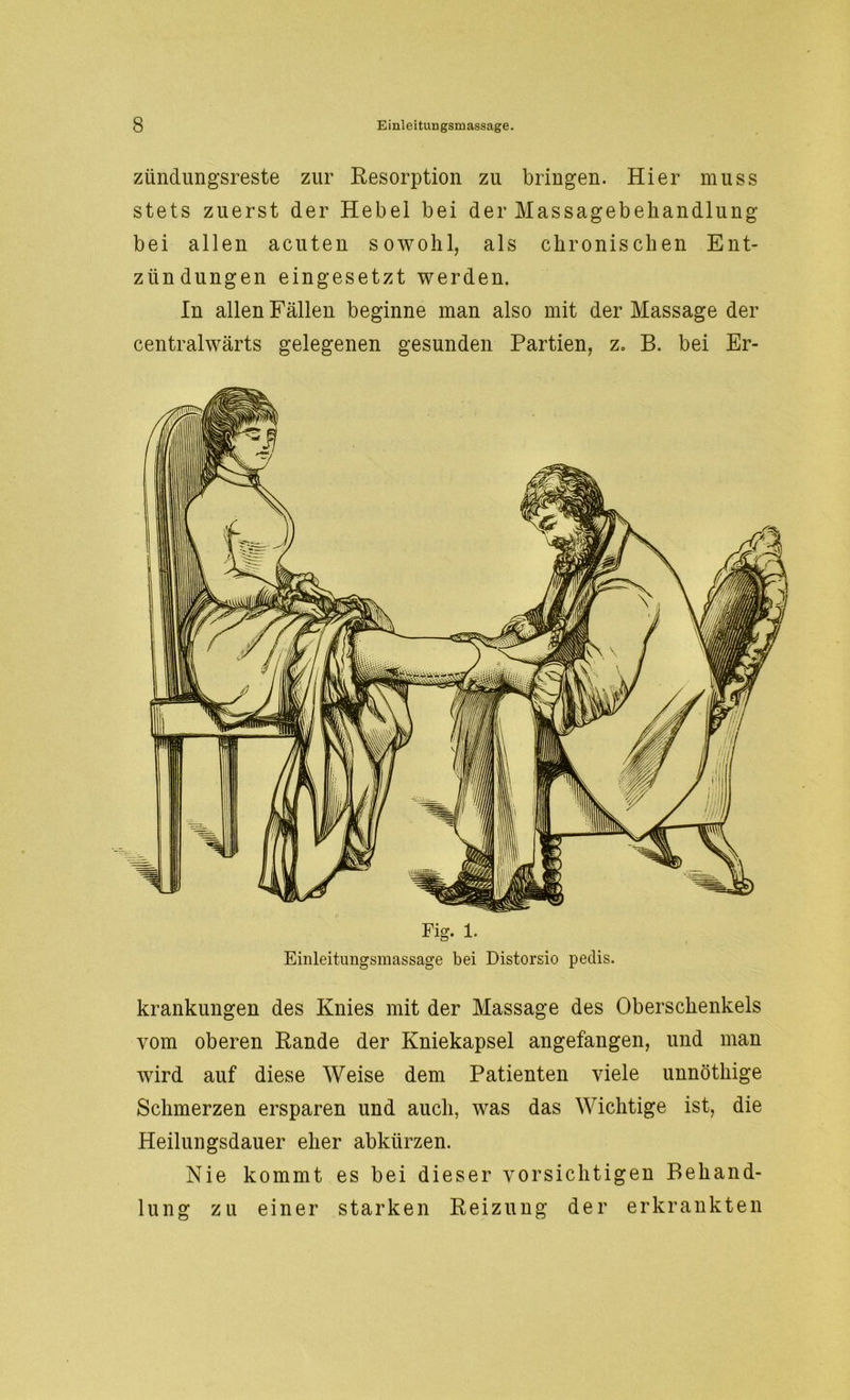 zündungsreste zur Resorption zu bringen. Hier muss stets zuerst der Hebel bei der Massagebehandlung bei allen acuten sowohl, als chronischen Ent- zündungen eingesetzt werden. In allen Fällen beginne man also mit der Massage der centralwärts gelegenen gesunden Partien, z. B. bei Er- Einleitungsmassage bei Distorsio petlis. krankungen des Knies mit der Massage des Oberschenkels vom oberen Rande der Kniekapsel angefangen, und man wird auf diese Weise dem Patienten viele unnöthige Schmerzen ersparen und auch, was das Wichtige ist, die Heilungsdauer eher abkürzen. Nie kommt es bei dieser vorsichtigen Behand- lung zu einer starken Reizung der erkrankten