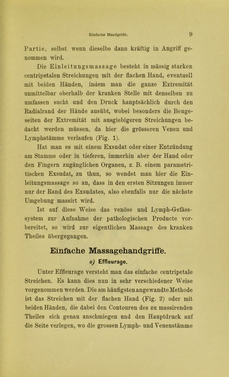 Partie, selbst wenn dieselbe dann kräftig in Angriff ge- nommen wird. Die Einleitungsmassage besteht in massig starken centripetalen Streichungen mit der flachen Hand, eventuell mit beiden Händen, indem man die ganze Extremität unmittelbar oberhalb der kranken Stelle mit denselben zu umfassen sucht und den Druck hauptsächlich durch den Radialrand der Hände ausübt, wobei besonders die Beuge- seiten der Extremität mit ausgiebigeren Streichungen be- dacht werden müssen, da hier die grösseren Venen und Lymphstämme verlaufen (Fig. 1). Hat man es mit einem Exsudat oder einer Entzündung am Stamme oder in tieferen, immerhin aber der Hand oder den Fingern zugänglichen Organen, z. B. einem parametri- tischen Exsudat, zu thun, so wendet man hier die Ein- leitungsmassage so an, dass in den ersten Sitzungen immer nur der Rand des Exsudates, also ebenfalls nur die nächste Umgebung massirt wird. Ist auf diese Weise das venöse und Lymph-Gefäss- system zur Aufnahme der pathologischen Producte vor- bereitet, so wird zur eigentlichen Massage des kranken Theiles übergegangen. Einfache Massagehandgriffe. a) Effleurage. Unter Effleurage versteht man das einfache centripetale Streichen. Es kann dies nun in sehr verschiedener Weise vorgenommen werden. Die am häufigsten angewandte Methode ist das Streichen mit der flachen Hand (Fig. 2) oder mit beiden Händen, die dabei den Contouren des zu massirenden Theiles sich genau anschmiegen und den Hauptdruck auf die Seite verlegen, wo die grossen Lymph- und Venenstämme