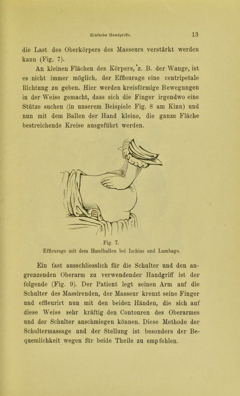 die Last des Oberkörpers des Masseurs verstärkt werden kann (Fig. 7). An kleinen Flächen des Körpers, ’z. B. der Wange, ist es nicht immer möglich, der Effleurage eine centripetale Richtung zu geben. Hier werden kreisförmige Bewegungen in der Weise gemacht, dass sich die Finger irgendwo eine Stütze suchen (in unserem Beispiele Fig. 8 am Kinn) und nun mit dem Ballen der Hand kleine, die ganze Fläche bestreichende Kreise ausgeführt werden. Fig. 7. Effleurage mit dem Handballen bei Ischias und Lumbago. Ein fast ausschliesslich für die Schulter und den an- grenzenden Oberarm zu verwendender Handgriff ist der folgende (Fig. 9). Der Patient legt seinen Arm auf die Schulter des Massirenden, der Masseur kreuzt seine Finger und effleurirt nun mit den beiden Händen, die sich auf diese Weise sehr kräftig den Contouren des Oberarmes und der Schulter anschmiegen können. Diese Methode der Schultermassage und der Stellung ist besonders der Be- quemlichkeit wegen für beide Theile zu empfehlen.