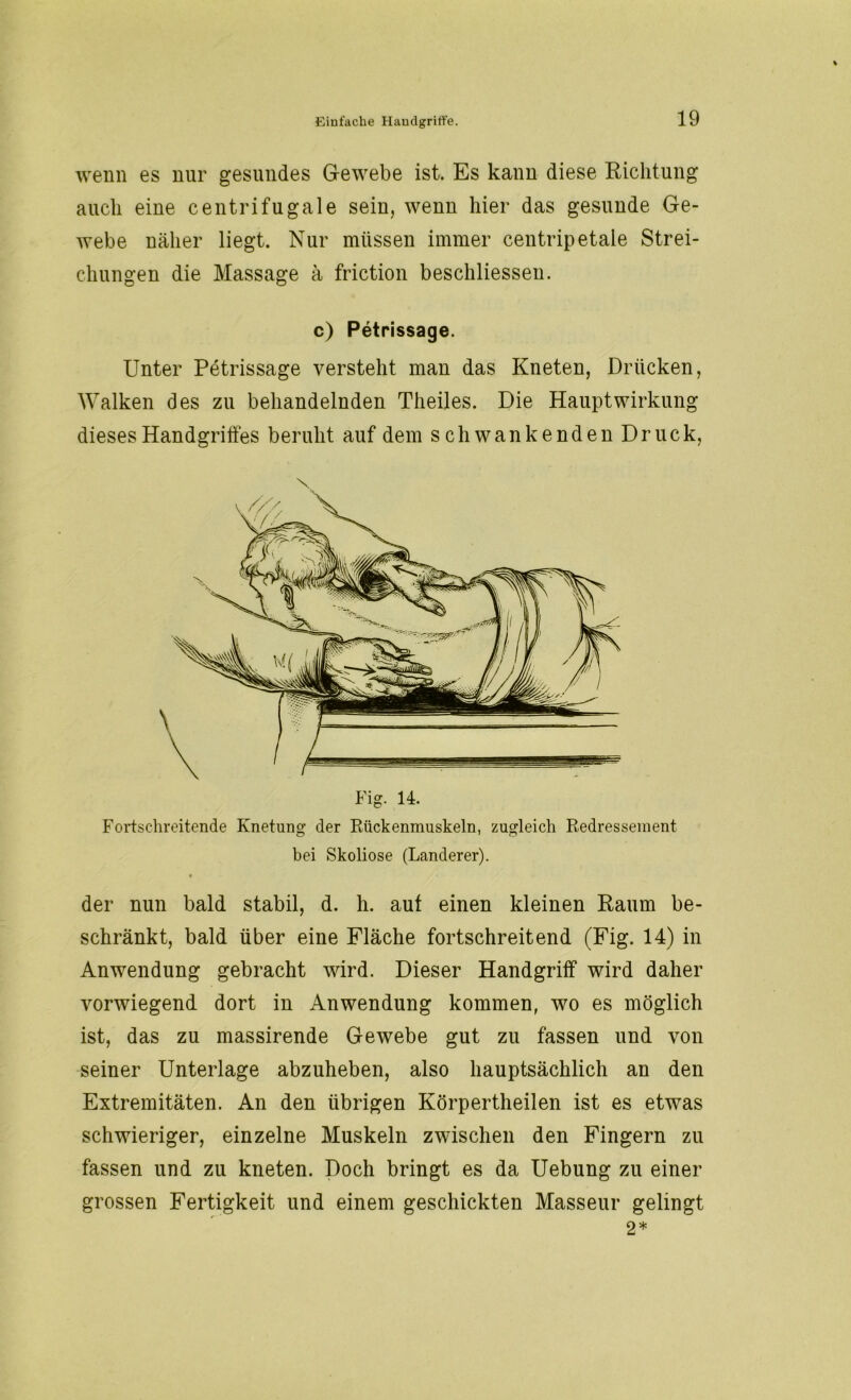 wenn es nur gesundes Gewebe ist. Es kann diese Richtung auch eine centrifugale sein, wenn hier das gesunde Ge- webe näher liegt. Nur müssen immer centripetale Strei- chungen die Massage ä friction beschlossen. c) Petrissage. Unter Petrissage versteht man das Kneten, Drücken, Walken des zu behandelnden Theiles. Die Haupt Wirkung dieses Handgriffes beruht auf dem schwankenden Druck, x Fig. 14. Fortschreitende Knetung der Rückenmuskeln, zugleich Redressement bei Skoliose (Länderer). der nun bald stabil, d. h. aut einen kleinen Raum be- schränkt, bald über eine Fläche fortschreitend (Fig. 14) in Anwendung gebracht wird. Dieser Handgriff wird daher vorwiegend dort in Anwendung kommen, wo es möglich ist, das zu massirende Gewebe gut zu fassen und von seiner Unterlage abzuheben, also hauptsächlich an den Extremitäten. An den übrigen Körpertheilen ist es etwas schwieriger, einzelne Muskeln zwischen den Fingern zu fassen und zu kneten. Doch bringt es da Uebung zu einer grossen Fertigkeit und einem geschickten Masseur gelingt 2*