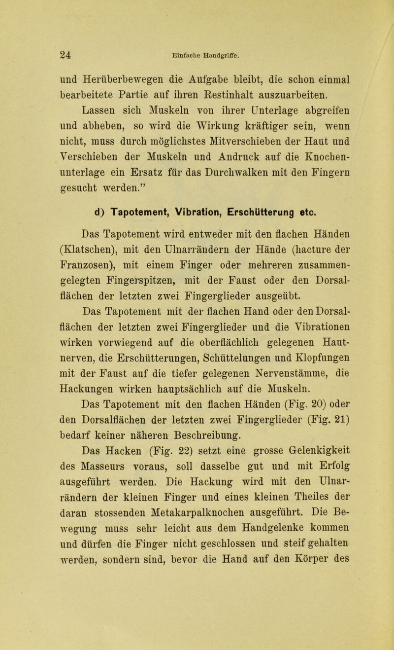 und Herüberbewegen die Aufgabe bleibt, die schon einmal bearbeitete Partie auf ihren Restinhalt auszuarbeiten. Lassen sich Muskeln von ihrer Unterlage abgreifen und abheben, so wird die Wirkung kräftiger sein, wenn nicht, muss durch möglichstes Mitverschieben der Haut und Verschieben der Muskeln und Andruck auf die Knochen- unterlage ein Ersatz für das Durchwalken mit den Fingern gesucht werden.” d) Tapotement, Vibration, Erschütterung etc. Das Tapotement wird entweder mit den flachen Händen (Klatschen), mit den Ulnarrändern der Hände (hacture der Franzosen), mit einem Finger oder mehreren zusammen- gelegten Fingerspitzen, mit der Faust oder den Dorsal- flächen der letzten zwei Fingerglieder ausgeübt. Das Tapotement mit der flachen Hand oder den Dorsal- flächen der letzten zwei Fingerglieder und die Vibrationen wirken vorwiegend auf die oberflächlich gelegenen Haut- nerven, die Erschütterungen, Schüttelungen und Klopfungen mit der Faust auf die tiefer gelegenen Nervenstämme, die Hackungen wirken hauptsächlich auf die Muskeln. Das Tapotement mit den flachen Händen (Fig. 20) oder den Dorsalflächen der letzten zwei Fingerglieder (Fig. 21) bedarf keiner näheren Beschreibung. Das Hacken (Fig. 22) setzt eine grosse Gelenkigkeit des Masseurs voraus, soll dasselbe gut und mit Erfolg ausgeführt werden. Die Hackung wird mit den Ulnar- rändern der kleinen Finger und eines kleinen Theiles der daran stossenden Metakarpalknochen ausgeführt. Die Be- wegung muss sehr leicht aus dem Handgelenke kommen und dürfen die Finger nicht geschlossen und steif gehalten werden, sondern sind, bevor die Hand auf den Körper des