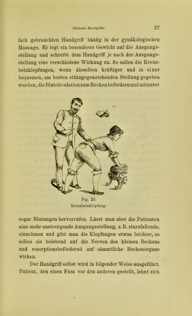 fach gebrauchten Handgriff häufig in der gynäkologischen Massage. Er legt ein besonderes Gewicht auf die Ausgangs- stellung und schreibt dem Handgriff je nach der Ausgangs- stellung eine verschiedene Wirkung zu. So sollen die Kreuz- beinklopfungen, wenn dieselben kräftiger und in einer bequemen, am besten sttitzgegenstehenden Stellung gegeben werden, die Blutcirculation zum Becken befördern und mitunter Kreuzbeinklopfung. sogar Blutungen hervorrufen. Lässt man aber die Patienten eine mehr anstrengende Ausgangsstellung, z. B. sturzfallende, einnehmen und gibt man die Klopfungen etwas leichter, so sollen sie belebend auf die Nerven des kleinen Beckens und resorptionsbefördernd auf sämmtliche Becken Organe wirken. Der Handgriff selbst wird in folgender Weise ausgeführt. Patient, den einen Fuss vor den anderen gestellt, lehnt sich