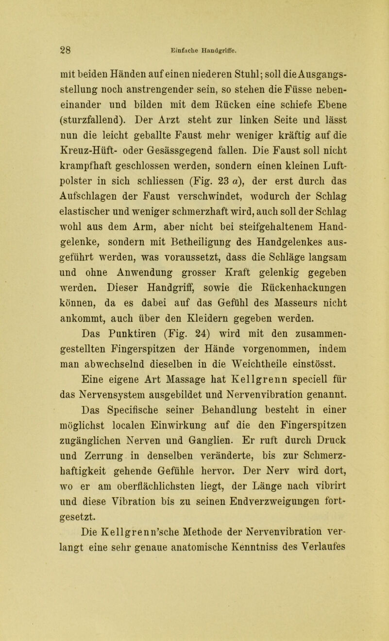 mit beiden Händen auf einen niederen Stuhl; soll die Ausgangs- stellung noch anstrengender sein, so stehen die Ftisse neben- einander und bilden mit dem Kücken eine schiefe Ebene (sturzfallend). Der Arzt steht zur linken Seite und lässt nun die leicht geballte Faust mehr weniger kräftig auf die Kreuz-Hüft- oder Gesässgegend fallen. Die Faust soll nicht krampfhaft geschlossen werden, sondern einen kleinen Luft- polster in sich schliessen (Fig. 23 a), der erst durch das Aufschlagen der Faust verschwindet, wodurch der Schlag elastischer und weniger schmerzhaft wird, auch soll der Schlag wohl aus dem Arm, aber nicht bei steifgehaltenem Hand- gelenke, sondern mit Betheiligung des Handgelenkes aus- geführt werden, was voraussetzt, dass die Schläge langsam und ohne Anwendung grosser Kraft gelenkig gegeben werden. Dieser Handgriff, sowie die Rückenhackungen können, da es dabei auf das Gefühl des Masseurs nicht ankommt, auch über den Kleidern gegeben werden. Das Punktiren (Fig. 24) wird mit den zusammen- gestellten Fingerspitzen der Hände vorgenommen, indem man abwechselnd dieselben in die Weichtheile einstösst. Eine eigene Art Massage hat Kellgrenn speciell für das Nervensystem ausgebildet und Nervenvibration genannt. Das Specifische seiner Behandlung besteht in einer möglichst localen Einwirkung auf die den Fingerspitzen zugänglichen Nerven und Ganglien. Er ruft durch Druck und Zerrung in denselben veränderte, bis zur Schmerz- haftigkeit gehende Gefühle hervor. Der Nerv wird dort, wo er am oberflächlichsten liegt, der Länge nach vibrirt und diese Vibration bis zu seinen End Verzweigungen fort- gesetzt. Die Kellgrenn’sche Methode der Nervenvibration ver- langt eine sehr genaue anatomische Kenntniss des Verlaufes