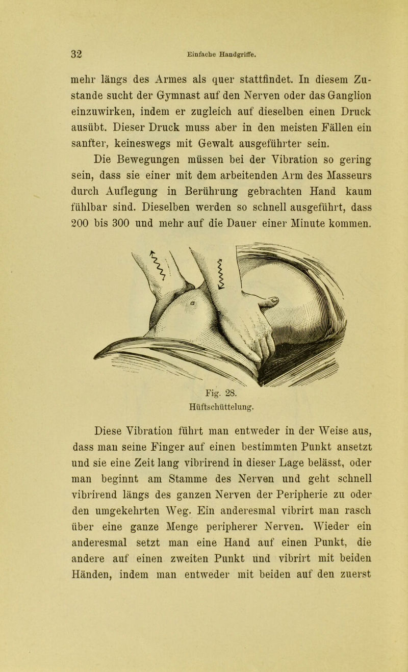 mehr längs des Armes als quer stattfindet. In diesem Zu- stande sucht der Gymnast auf den Nerven oder das Ganglion einzuwirken, indem er zugleich auf dieselben einen Druck ausübt. Dieser Druck muss aber in den meisten Fällen ein sanfter, keineswegs mit Gewalt ausgeführter sein. Die Bewegungen müssen bei der Vibration so gering sein, dass sie einer mit dem arbeitenden Arm des Masseurs durch Auflegung in Berührung gebrachten Hand kaum fühlbar sind. Dieselben werden so schnell ausgeführt, dass 200 bis 300 und mehr auf die Dauer einer Minute kommen. Diese Vibration führt man entweder in der Weise aus, dass man seine Finger auf einen bestimmten Punkt ansetzt und sie eine Zeit lang vibrirend in dieser Lage belässt, oder man beginnt am Stamme des Nerven und geht schnell vibrirend längs des ganzen Nerven der Peripherie zu oder den umgekehrten Weg. Ein anderesmal vibrirt man rasch über eine ganze Menge peripherer Nerven. Wieder ein anderesmal setzt man eine Hand auf einen Punkt, die andere auf einen zweiten Punkt und vibrirt mit beiden Händen, indem man entweder mit beiden auf den zuerst