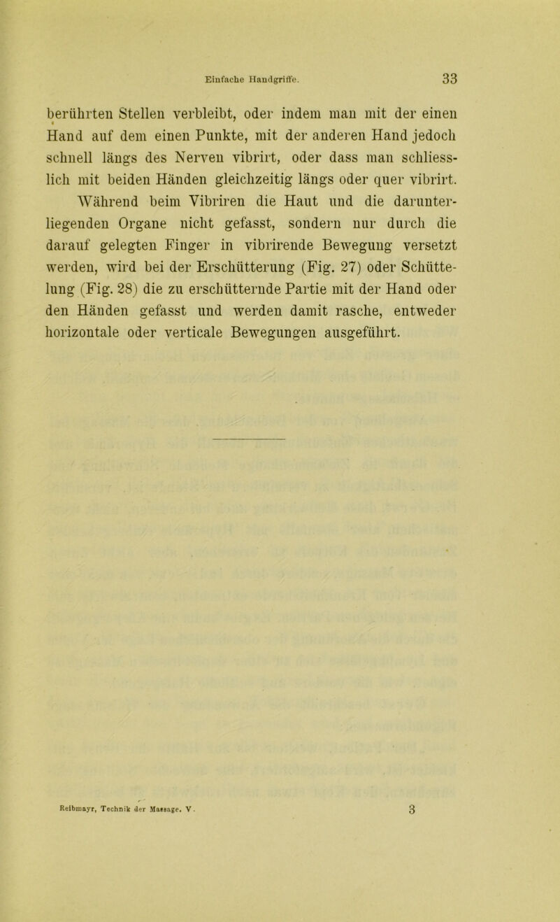 berührten Stellen verbleibt, oder indem man mit der einen Hand auf dem einen Punkte, mit der anderen Hand jedoch schnell längs des Nerven vibrirt, oder dass man schliess- lich mit beiden Händen gleichzeitig längs oder quer vibrirt. Während beim Vibriren die Haut und die darunter- liegenden Organe nicht gefasst, sondern nur durch die darauf gelegten Finger in vibrirende Bewegung versetzt werden, wird bei der Erschütterung (Fig. 27) oder Schiitte- lung (Fig. 28) die zu erschütternde Partie mit der Hand oder den Händen gefasst und werden damit rasche, entweder horizontale oder verticale Bewegungen ausgeführt. Reibmayr, Technik der Maesage. V. 3