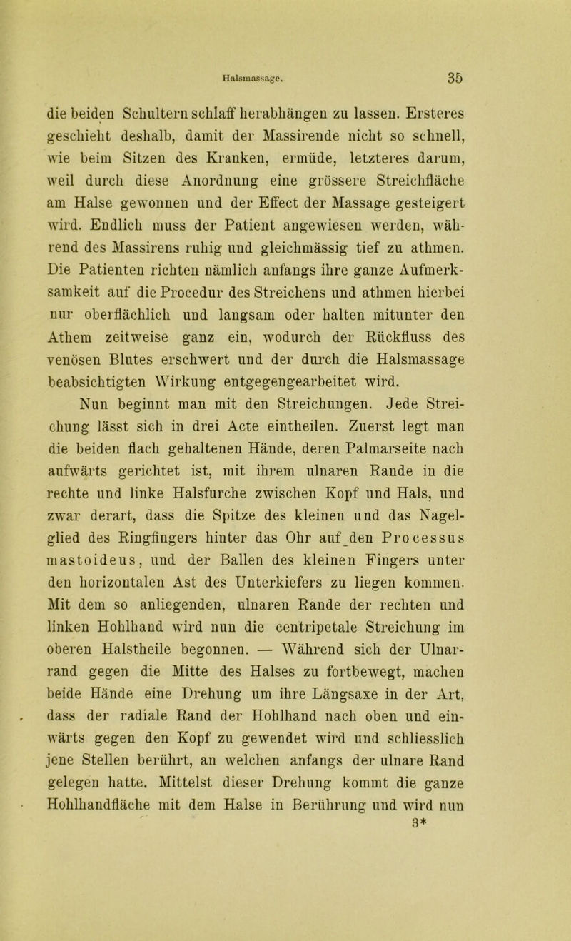die beiden Schultern schlaff herabhängen zu lassen. Ersteres geschieht deshalb, damit der Massirende nicht so schnell, wie beim Sitzen des Kranken, ermüde, letzteres darum, weil durch diese Anordnung eine grössere Streichfläche am Halse gewonnen und der Effect der Massage gesteigert wird. Endlich muss der Patient angewiesen werden, wäh- rend des Massirens ruhig und gleichmässig tief zu athmen. Die Patienten richten nämlich anfangs ihre ganze Aufmerk- samkeit auf die Procedur des Streichens und athmen hierbei nur oberflächlich und langsam oder halten mitunter den Athem zeitweise ganz ein, wodurch der Rückfluss des venösen Blutes erschwert und der durch die Halsmassage beabsichtigten Wirkung entgegengearbeitet wird. Nun beginnt man mit den Streichungen. Jede Strei- chung lässt sich in drei Acte eintheilen. Zuerst legt man die beiden flach gehaltenen Hände, deren Palmarseite nach aufwärts gerichtet ist, mit ihrem ulnaren Rande in die rechte und linke Halsfurche zwischen Kopf und Hals, und zwar derart, dass die Spitze des kleinen und das Nagel- glied des Ringfingers hinter das Ohr auf den Processus mastoideus, und der Ballen des kleinen Fingers unter den horizontalen Ast des Unterkiefers zu liegen kommen. Mit dem so anliegenden, ulnaren Rande der rechten und linken Hohlhand wird nun die centripetale Streichung im oberen Halstheile begonnen. — Während sich der Ulnar- rand gegen die Mitte des Halses zu fortbewegt, machen beide Hände eine Drehung um ihre Längsaxe in der Art, dass der radiale Rand der Hohlhand nach oben und ein- wärts gegen den Kopf zu gewendet wird und schliesslich jene Stellen berührt, an welchen anfangs der ulnare Rand gelegen hatte. Mittelst dieser Drehung kommt die ganze Hohlhandfläche mit dem Halse in Berührung und wird nun 3*