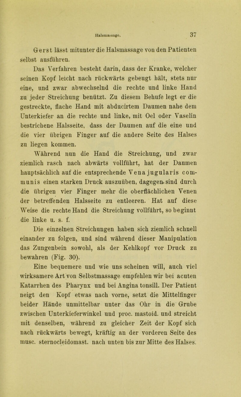 Ger st lässt mitunter die Halsmassage von den Patienten selbst ausführen. Das Verfahren besteht darin, dass der Kranke, welcher seinen Kopf leicht nach rückwärts gebeugt hält, stets nur eine, und zwar abwechselnd die rechte und linke Hand zu jeder Streichung benützt. Zu diesem Behufe legt er die gestreckte, flache Hand mit abducirtem Daumen nahe dem Unterkiefer an die rechte und linke, mit Oel oder Vaselin bestrichene Halsseite, dass der Daumen auf die eine und die vier übrigen Finger auf die andere Seite des Halses zu liegen kommen. Während nun die Hand die Streichung, und zwar ziemlich rasch nach abwärts vollführt, hat der Daumen hauptsächlich auf die entsprechende Vena jugularis com- munis einen starken Druck auszuüben, dagegen sind durch die übrigen vier Finger mehr die oberflächlichen Venen der betreffenden Halsseite zu entleeren. Hat auf diese Weise die rechte Hand die Streichung vollführt, so beginnt die linke u. s. f. Die einzelnen Streichungen haben sich ziemlich schnell einander zu folgen, und sind während dieser Manipulation das Zungenbein sowohl, als der Kehlkopf vor Druck zu bewahren (Fig. 30). Eine bequemere und wie uns scheinen will, auch viel wirksamere Art von Selbstmassage empfehlen wir bei acuten Katarrhen des Pharynx und bei Angina tonsill. Der Patient neigt den Kopf etwas nach vorne, setzt die Mittelfinger beider Hände unmittelbar unter das Ohr in die Grube zwischen Unterkieferwinkel und proc. mastoid. und streicht mit denselben, während zu gleicher Zeit der Kopf sich nach rückwärts bewegt, kräftig an der vorderen Seite des musc. sternocleidomast. nach unten bis zur Mitte des Halses.