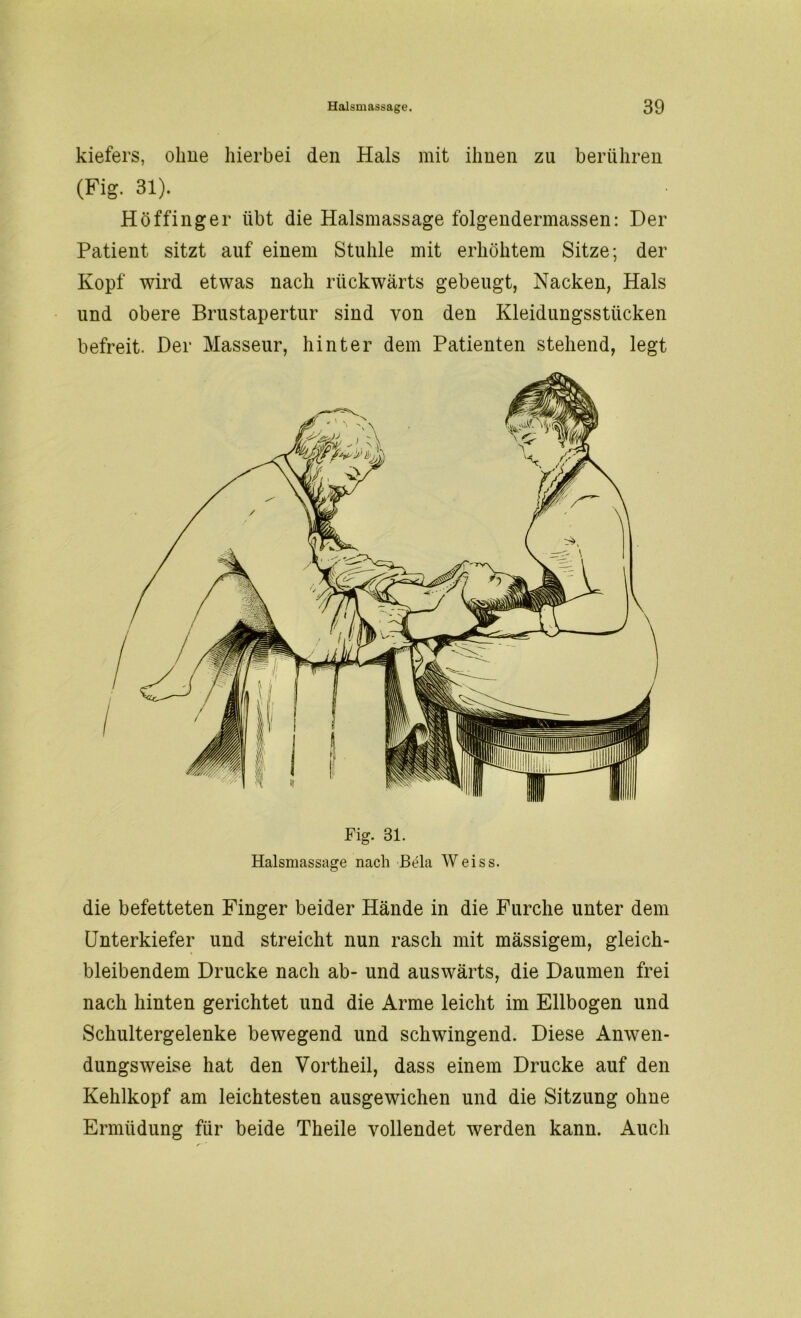 kiefers, ohne hierbei den Hals mit ihnen zu berühren (Fig. 31). Höffinger übt die Halsmassage folgendermassen: Der Patient sitzt auf einem Stuhle mit erhöhtem Sitze; der Kopf wird etwas nach rückwärts gebeugt, Nacken, Hals und obere Brustapertur sind von den Kleidungsstücken befreit. Der Masseur, hinter dem Patienten stehend, legt Fig. 81. Halsmassage nach JBela Weiss. die befetteten Finger beider Hände in die Furche unter dem Unterkiefer und streicht nun rasch mit mässigem, gleich- bleibendem Drucke nach ab- und auswärts, die Daumen frei nach hinten gerichtet und die Arme leicht im Ellbogen und Schultergelenke bewegend und schwingend. Diese Anwen- dungsweise hat den Vortheil, dass einem Drucke auf den Kehlkopf am leichtesten ausgewichen und die Sitzung ohne Ermüdung für beide Theile vollendet werden kann. Auch