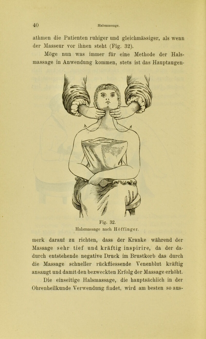 athmen die Patienten ruhiger und gleichmässiger, als wenn der Masseur vor ihnen steht (Fig. 32). Möge nun was immer für eine Methode der Hals- massage in Anwendung kommen, stets ist das Hauptaugen- Fig. 32. Halsmassage nach Höffinger. merk daraut zu richten, dass der Kranke während der Massage sehr tief und kräftig inspirire, da der da- durch entstehende negative Druck im Brustkorb das durch die Massage schneller riickfliessende Venenblut kräftig ansaugt und damit den bezweckten Erfolg der Massage erhöht. Die einseitige Halsmassage, die hauptsächlich in der Ohrenheilkunde Verwendung findet, wird am besten so aus-