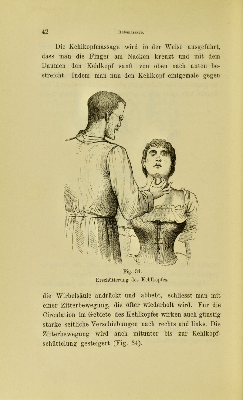 Die Kehlkopfmassage wird in der Weise ausgeführt, dass man die Finger am Nacken kreuzt und mit dem Daumen den Kehlkopf sanft von oben nach unten be- streicht. Indem man nun den Kehlkopf einigemale gegen Fig. 84. Erschütterung des Kehlkopfes. die Wirbelsäule andrückt und abhebt, schliesst man mit einer Zitterbewegung, die öfter wiederholt wird. Für die Circulation im Gebiete des Kehlkopfes wirken auch günstig starke seitliche Verschiebungen nach rechts und links. Die Zitterbewegung wird auch mitunter bis zur Kehlkopf- schiittelung gesteigert (Fig. 34).