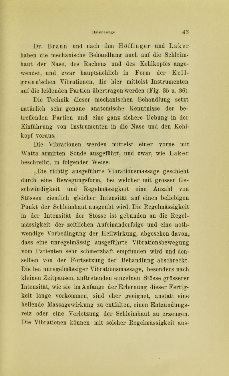 Dr. Braun und nach ihm Höffinger und Laker haben die mechanische Behandlung auch auf die Schleim- haut der Nase, des Rachens und des Kehlkopfes ange- wendet, und zwar hauptsächlich in Form der Kell- grenn’schen Vibrationen, die hier mittelst Instrumenten auf die leidenden Partien übertragen werden (Fig. 35 u. 36). Die Technik dieser mechanischen Behandlung setzt natürlich sehr genaue anatomische Kenntnisse der be- treffenden Partien und eine ganz sichere Uebung in der Einführung von Instrumenten in die Nase und den Kehl- kopf voraus. Die Vibrationen werden mittelst einer vorne mit Watta armirten Sonde ausgeführt, und zwar, wie Laker beschreibt, in folgender Weise: „Die richtig ausgeführte Vibrationsmassage geschieht durch eine ßewegungsform, bei welcher mit grosser Ge- schwindigkeit und Regelmässigkeit eine Anzahl von Stössen ziemlich gleicher Intensität auf einen beliebigen Punkt der Schleimhaut ausgeübt wird. Die Regelmässigkeit in der Intensität der Stösse ist gebunden an die Regel- mässigkeit der zeitlichen Aufeinanderfolge und eine noth- wendige Vorbedingung der Heilwirkung, abgesehen davon, dass eine unregelmässig ausgeführte Vibrationsbewegung vom Patienten sehr schmerzhaft empfunden wird und den- selben von der Fortsetzung der Behandlung abschreckt. Die bei unregelmässiger Vibrationsmassage, besonders nach kleinen Zeitpausen, auftretenden einzelnen Stösse grösserer Intensität, wie sie im Anfänge der Erlernung dieser Fertig- keit lange Vorkommen, sind eher geeignet, anstatt eine heilende Massagewirkung zu entfalten, einen Entzündungs- reiz oder eine Verletzung der Schleimhaut zu erzeugen. Die Vibrationen können mit solcher Regelmässigkeit aus-