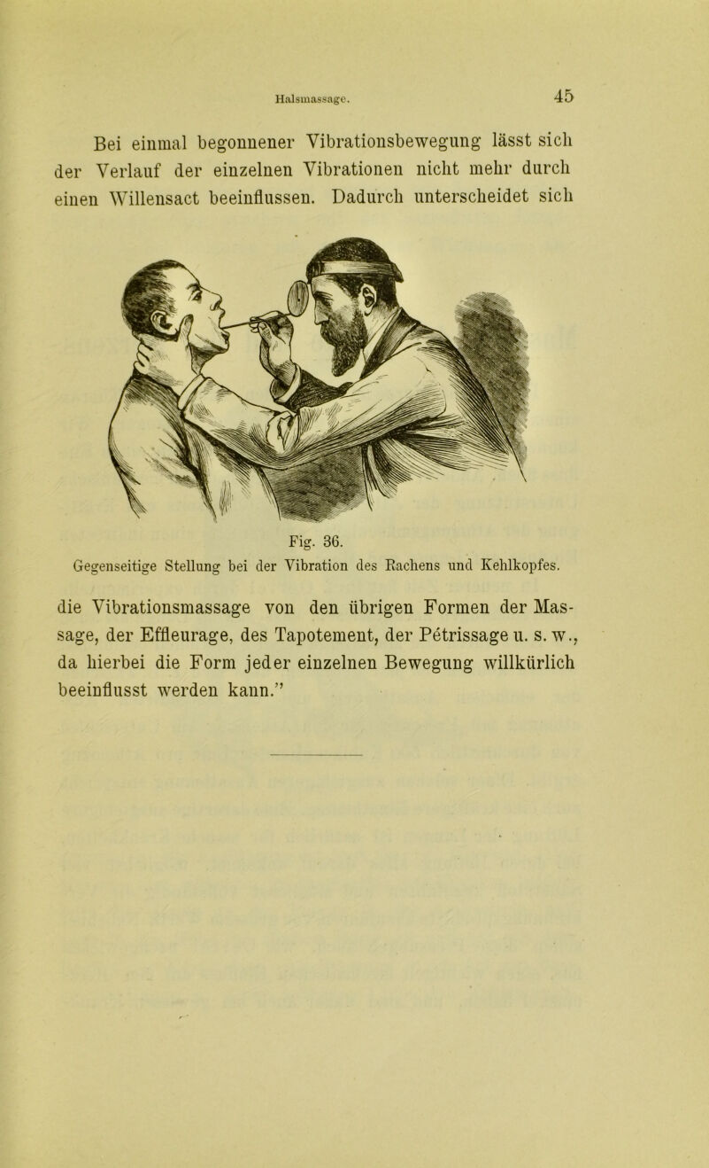 Bei einmal begonnener Vibrationsbewegung lässt sich der Verlauf der einzelnen Vibrationen nicht mehr durch einen Willensact beeinflussen. Dadurch unterscheidet sich Fig. 36. Gegenseitige Stellung bei der Vibration des Rachens und Kehlkopfes. die Vibrationsmassage von den übrigen Formen der Mas- sage, der Effleurage, des Tapotement, der Petrissageu. s. w., da hierbei die Form jeder einzelnen Bewegung willkürlich beeinflusst werden kann/’