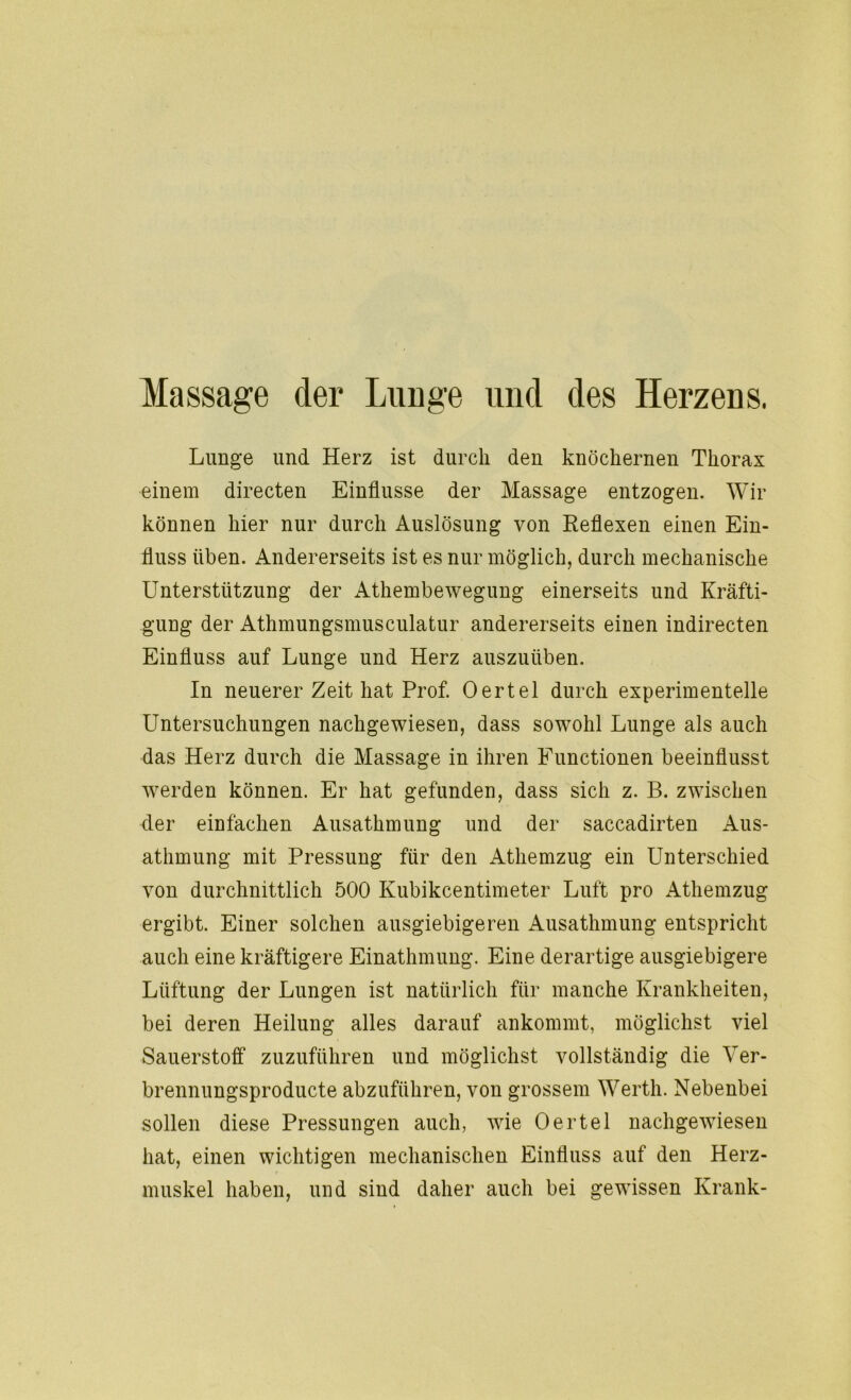 Massage der Lunge und des Herzens. Lunge und Herz ist durch den knöchernen Thorax einem directen Einflüsse der Massage entzogen. Wir können hier nur durch Auslösung von Reflexen einen Ein- fluss üben. Andererseits ist es nur möglich, durch mechanische Unterstützung der Athembewegung einerseits und Kräfti- gung der Athmungsmusculatur andererseits einen indirecten Einfluss auf Lunge und Herz auszuüben. In neuerer Zeit hat Prof. Oertel durch experimentelle Untersuchungen nachgewiesen, dass sowohl Lunge als auch das Herz durch die Massage in ihren Functionen beeinflusst werden können. Er hat gefunden, dass sich z. B. zwischen der einfachen Ausathmung und der saccadirten Aus- athmung mit Pressung für den Athemzug ein Unterschied von durchnittlich 500 Kubikcentimeter Luft pro Athemzug ergibt. Einer solchen ausgiebigeren Ausathmung entspricht auch eine kräftigere Einathmung. Eine derartige ausgiebigere Lüftung der Lungen ist natürlich für manche Krankheiten, bei deren Heilung alles darauf ankommt, möglichst viel Sauerstoff zuzuführen und möglichst vollständig die Ver- brennungsproducte abzuführen, von grossem Werth. Nebenbei sollen diese Pressungen auch, wie Oertel nachgewiesen hat, einen wichtigen mechanischen Einfluss auf den Herz- muskel haben, und sind daher auch bei gewissen Krank-