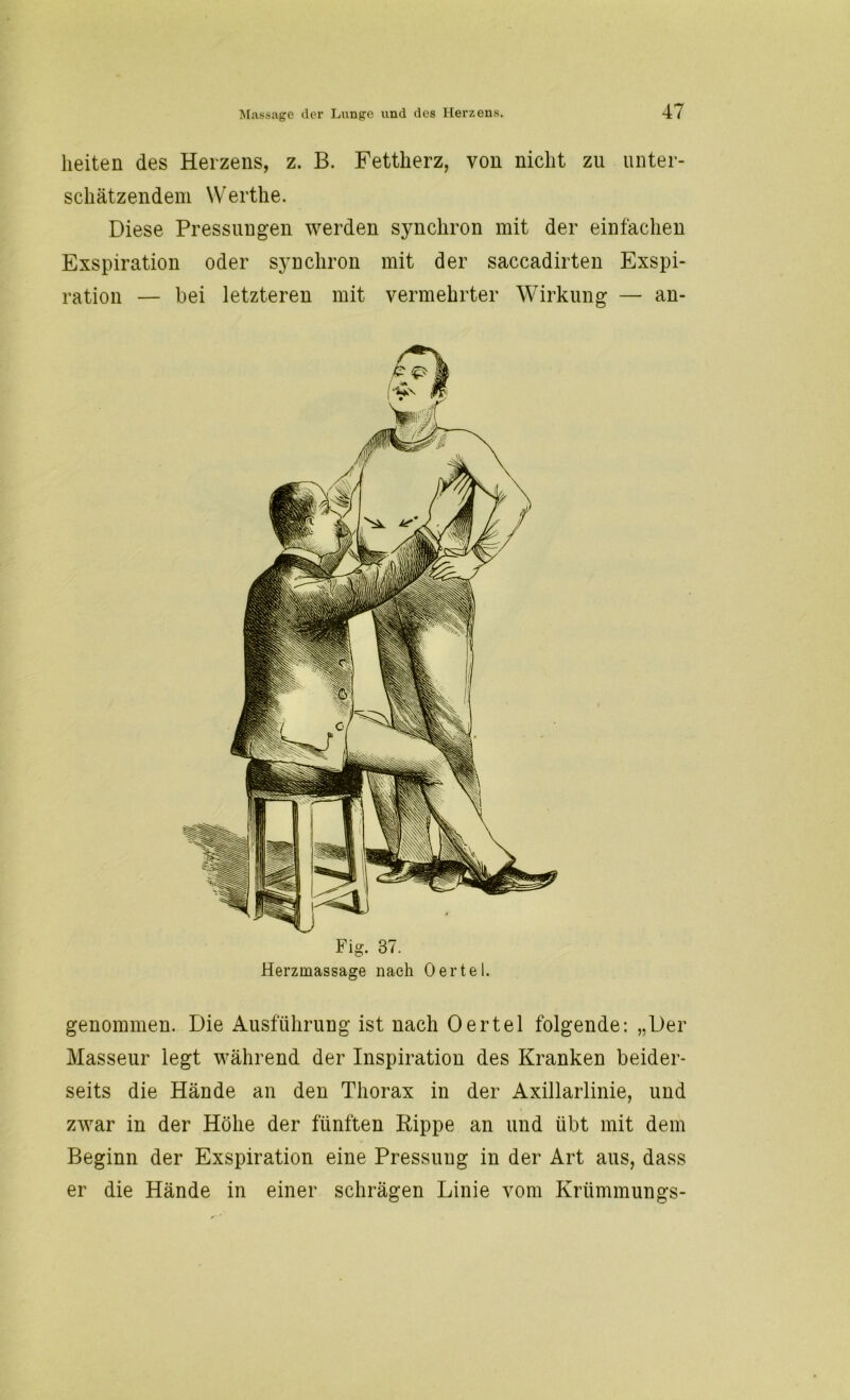 lieiten des Heizens, z. B. Fettherz, von nicht zu unter- schätzendem Werthe. Diese Pressungen werden synchron mit der einfachen Exspiration oder synchron mit der saccadirten Exspi- ration — bei letzteren mit vermehrter Wirkung — an- Fig. 37. Herzmassage nach Oertel. genommen. Die Ausführung ist nach Oertel folgende: „Der Masseur legt während der Inspiration des Kranken beider- seits die Hände an den Thorax in der Axillarlinie, und zwar in der Höhe der fünften Rippe an und übt mit dem Beginn der Exspiration eine Pressung in der Art aus, dass er die Hände in einer schrägen Linie vom Kriimmungs-