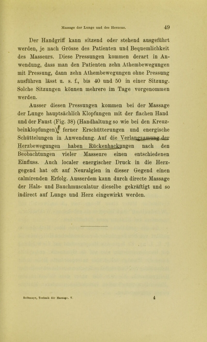 Der Handgriff kann sitzend oder stehend ausgeführt werden, je nach Grösse des Patienten und Bequemlichkeit des Masseurs. Diese Pressungen kommen derart in An- wendung, dass man den Patienten zehn Athembewegungen mit Pressung, dann zehn Athembewegungen ohne Pressung ausführen lässt u. s. f., bis 40 und 50 in einer Sitzung. Solche Sitzungen können mehrere im Tage vorgenommen werden. Ausser diesen Pressungen kommen bei der Massage der Lunge hauptsächlich Klopfungen mit der flachen Hand und der Faust (Fig. 38) (Handhaltung so wie bei den Kreuz- beinklopfungen)^ ferner Erschütterungen und energische Schüttelungen in Anwendung. Auf die Verlangsamung der Herzbewegungen haben RückenhacJumgen nach den Beobachtungen vieler Masseure einen entschiedenen Einfluss. Auch localer energischer Druck in die Herz- gegend hat oft auf Neuralgien in dieser Gegend einen calmirenden Erfolg. Ausserdem kann durch directe Massage der Hals- und Bauchmusculatur dieselbe gekräftigt und so indirect auf Lunge und Herz eingewirkt werden. Reibmayr, Technik der Massage. V. 4
