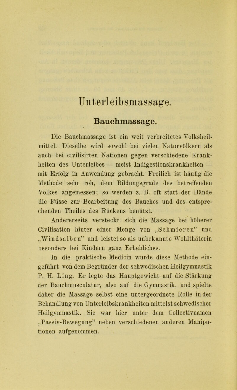 Unterleibsmassage. Bauchmassage. Die Bauchmassage ist ein weit verbreitetes Volksheil- mittel. Dieselbe wird sowohl bei vielen Naturvölkern als auch bei civilisirten Nationen gegen verschiedene Krank- heiten des Unterleibes — meist Indigestionskrankheiten — mit Erfolg in Anwendung gebracht. Freilich ist häufig die Methode sehr roh, dem Bildungsgrade des betreffenden Volkes angemessen; so werden z. B. oft statt der Hände die Fiisse zur Bearbeitung des Bauches und des entspre- chenden Theiles des Rückens benützt. Andererseits versteckt sich die Massage bei höherer Civilisation hinter einer Menge von „Schmieren” und „Windsalben” und leistet so als unbekannte Wokltkäterin besonders bei Kindern ganz Erhebliches. In die praktische Medicin wurde diese Methode ein- geführt von dem Begründer der schwedischen Heilgymnastik P. H. Ling. Er legte das Hauptgewicht auf die Stärkung der Bauchmusculatur, also auf die Gymnastik, und spielte daher die Massage selbst eine untergeordnete Rolle in der Behandlung von Unterleibskrankheiten mittelst schwedischer Heilgymnastik. Sie war hier unter dem Collectivnamen „Passiv-Bewegung” neben verschiedenen anderen Manipu- tionen aufgenommen.