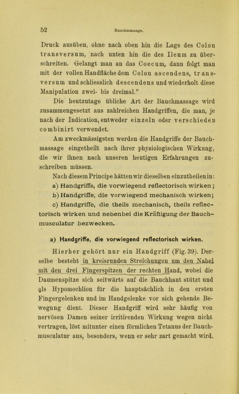 Druck ausüben, ohne nach oben hin die Lage des Colon transversum, nach unten hin die des Ileum zu über- schreiten. Gelangt man an das Co ec um, dann folgt man mit der vollen Handfläche dem Colon ascendens, trans- versum und schliesslich descendens und wiederholt diese Manipulation zwei- bis dreimal.” Die heutzutage übliche Art der Bauchmassage wird zusammengesetzt aus zahlreichen Handgriffen, die man, je nach der Indication, entweder einzeln oder verschieden combinirt verwendet. Am zweckmässigsten werden die Handgriffe der Bauch- massage eingetheilt nach ihrer physiologischen Wirkung, die wir ihnen nach unseren heutigen Erfahrungen zu- schreiben müssen. Nach diesem Principe hätten wir dieselben einzutheilenin: a) Handgriffe, die vorwiegend reflectorisch wirken ; b) Handgriffe, die vorwiegend mechanisch wirken; c) Handgriffe, die theils mechanisch, theils reflec- torisch wirken und nebenbei die Kräftigung der Bauch- musculatur bezwecken. a) Handgriffe, die vorwiegend reflectorisch wirken. Hierher gehört nur ein Handgriff (Fig.39). Der- selbe besteht in kreisrunden Streichungen um den Nabel mit den drei Fingerspitzen der rechten Hand, wobei die Daumenspitze sich seitwärts auf die Bauchhaut stützt und $ls Hypomochlion für die hauptsächlich in den ersten Fingergelenken und im Handgelenke vor sich gehende Be- wegung dient. Dieser Handgriff wird sehr häufig von nervösen Damen seiner irritirenden Wirkung wegen nicht vertragen, löst mitunter einen förmlichen Tetanus der Bauch- musculatur aus, besonders, wenn er sehr zart gemacht wird.