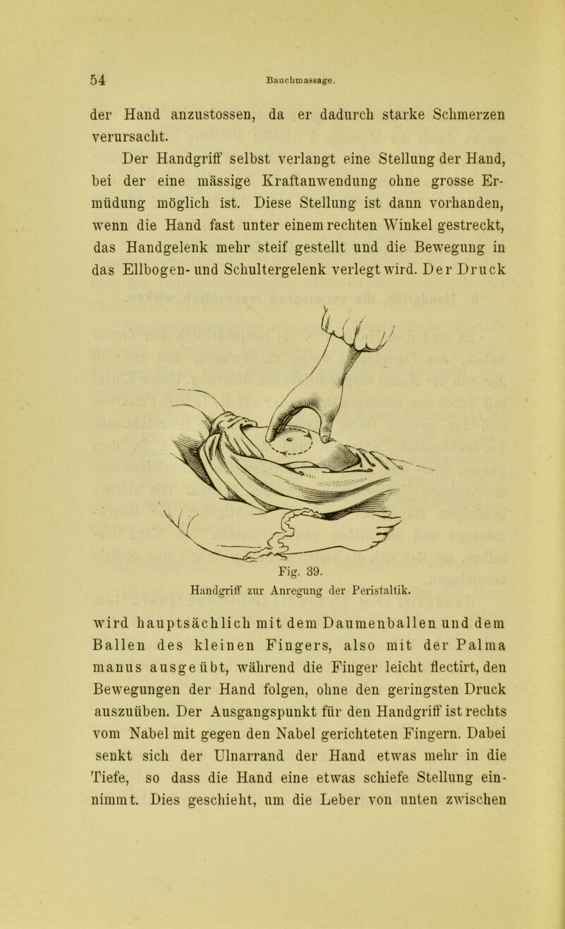 der Hand anzustossen, da er dadurch starke Schmerzen verursacht. Der Handgriff selbst verlangt eine Stellung der Hand, bei der eine massige Kraftanwendung ohne grosse Er- müdung möglich ist. Diese Stellung ist dann vorhanden, wenn die Hand fast unter einem rechten Winkel gestreckt, das Handgelenk mehr steif gestellt und die Bewegung in das Ellbogen-und Schultergelenk verlegt wird. Der Druck wird hauptsächlich mit dem Daumenballen und dem Ballen des kleinen Fingers, also mit der Palma manus ausgeübt, während die Finger leicht flectirt, den Bewegungen der Hand folgen, ohne den geringsten Druck auszuüben. Der Ausgangspunkt für den Handgriff ist rechts vom Nabel mit gegen den Nabel gerichteten Fingern. Dabei senkt sich der Ulnarrand der Hand etwas mehr in die Tiefe, so dass die Hand eine etwas schiefe Stellung ein- nimmt. Dies geschieht, um die Leber von unten zwischen